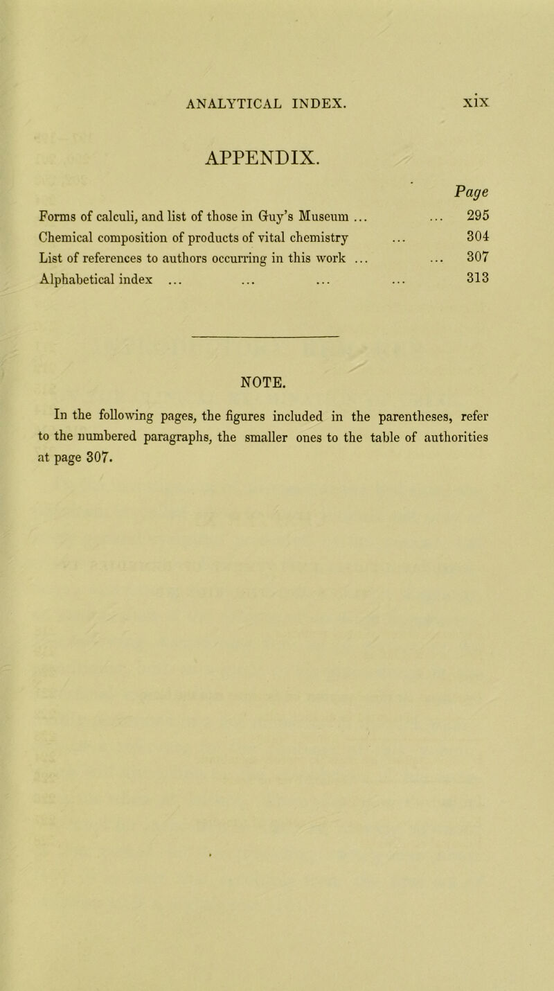 APPENDIX. Page Forms of calculi, and list of those in Guy’s Museum ... ... 295 Chemical composition of products of vital chemistry ... 304 List of references to authors occurring in this work ... ... 307 Alphabetical index ... ... ... ... 313 NOTE. In the following pages, the figures included in the parentheses, refer to the numbered paragraphs, the smaller ones to the table of authorities at page 307.