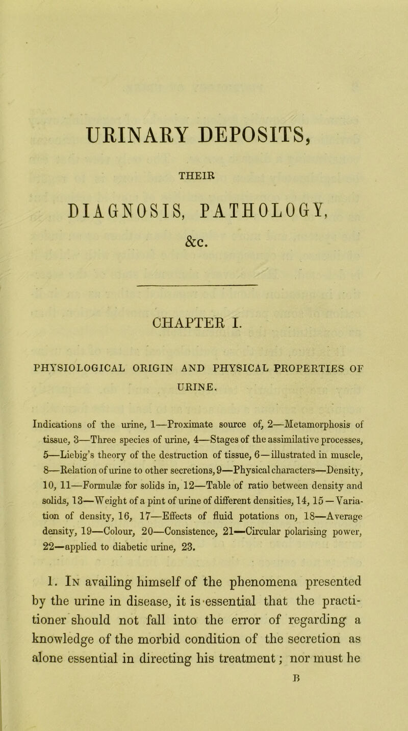 URINARY DEPOSITS, THEIR DIAGNOSIS, PATHOLOGY, &c. CHAPTER I. PHYSIOLOGICAL ORIGIN AND PHYSICAL PROPERTIES OF URINE. Indications of the urine, 1—Proximate source of, 2—Metamorphosis of tissue, 3—Three species of urine, 4—Stages of the assimilative processes, 5—Liebig’s theory of the destruction of tissue, 6—illustrated in muscle, 8—Relation of urine to other secretions, 9—Physical characters—Density, 10, 11—Formulae for solids in, 12—Table of ratio between density and solids, 13—Weight of a pint of urine of different densities, 14,15 — Varia- tion of density, 16, 17—Effects of fluid potations on, 18—Average density, 19—Colour, 20—Consistence, 21—Circular polarising power, 22—applied to diabetic urine, 23. 1. In availing himself of the phenomena presented by the urine in disease, it is essential that the practi- tioner should not fall into the error of regarding a knowledge of the morbid condition of the secretion as alone essential in directing his treatment; nor must he B