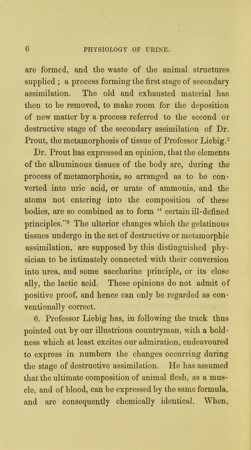 are formed, and the waste of the animal structures supplied ; a process forming the first stage of secondary assimilation. The old and exhausted material has then to he removed, to make room for the deposition of new matter by a process referred to the second or destructive stage of the secondary assimilation of Dr. Prout, the metamorphosis of tissue of Professor Liebig.2 Dr. Prout has expressed an opinion, that the elements of the albuminous tissues of the body are, during the process of metamorphosis, so arranged as to be con- verted into uric acid, or urate of ammonia, and the atoms not entering into the composition of these bodies, are so combined as to form “ certain ill-defined principles.”3 The ulterior changes which the gelatinous tissues undergo in the act of destructive or metamorphic assimilation, are supposed by this distinguished phy- sician to be intimately connected with their conversion into urea, and some saccharine principle, or its close ally, the lactic acid. These opinions do not admit of positive proof, and hence can only be regarded as con- ventionally correct. 6. Professor Liebig has, in following the track thus pointed out by our illustrious countryman, with a bold- ness which at least excites our admiration, endeavoured to express in numbers the changes occurring during the stage of destructive assimilation. He has assumed that the ultimate composition of animal flesh, as a mus- cle, and of blood, can be expressed by the same formula, and are consequently chemically identical. When,