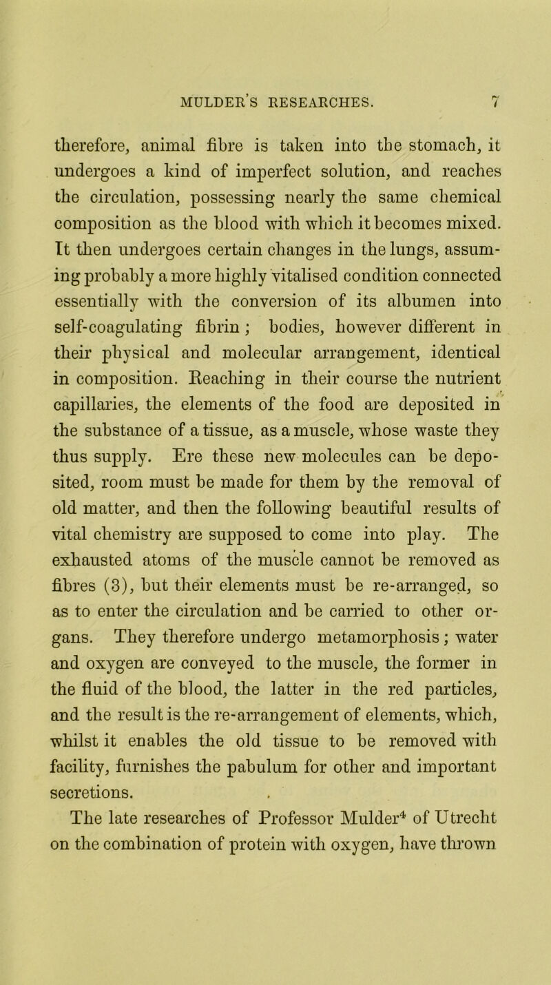 MULDERS RESEARCHES. therefore, animal fibre is taken into the stomach, it undergoes a kind of imperfect solution, and reaches the circulation, possessing nearly the same chemical composition as the blood with which it becomes mixed. It then undergoes certain changes in the lungs, assum- ing probably a more highly vitalised condition connected essentially with the conversion of its albumen into self-coagulating fibrin ; bodies, however different in their physical and molecular arrangement, identical in composition. Beaching in their course the nutrient capillaries, the elements of the food are deposited in the substance of a tissue, as a muscle, whose waste they thus supply. Ere these new molecules can be depo- sited, room must be made for them by the removal of old matter, and then the following beautiful results of vital chemistry are supposed to come into play. The exhausted atoms of the muscle cannot be removed as fibres (3), but their elements must be re-arranged, so as to enter the circulation and be carried to other or- gans. They therefore undergo metamorphosis; water and oxygen are conveyed to the muscle, the former in the fluid of the blood, the latter in the red particles, and the result is the re-arrangement of elements, which, whilst it enables the old tissue to be removed with facility, furnishes the pabulum for other and important secretions. The late researches of Professor Mulder4 of Utrecht on the combination of protein with oxygen, have thrown