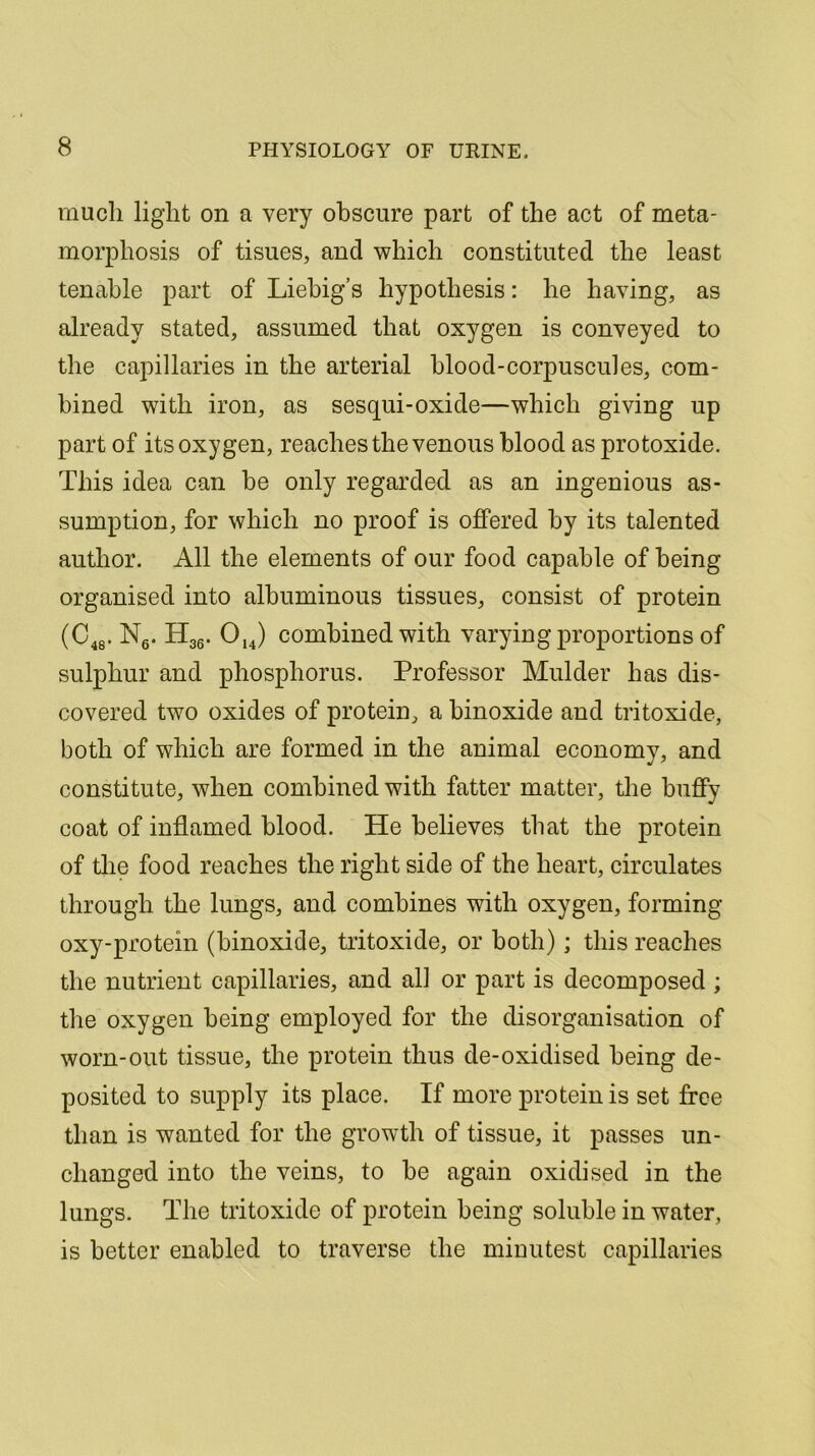 much light on a very obscure part of the act of meta- morphosis of tisues, and which constituted the least tenable part of Liebig’s hypothesis: he having, as already stated, assumed that oxygen is conveyed to the capillaries in the arterial blood-corpuscules, com- bined with iron, as sesqui-oxide—which giving up part of its oxygen, reaches the venous blood as protoxide. This idea can be only regarded as an ingenious as- sumption, for which no proof is offered by its talented author. All the elements of our food capable of being organised into albuminous tissues, consist of protein (C48. N6. H36. 014) combined with varying proportions of sulphur and phosphorus. Professor Mulder has dis- covered two oxides of protein, a binoxide and tritoxide, both of which are formed in the animal economy, and constitute, when combined with fatter matter, the huffy coat of inflamed blood. He believes that the protein of the food reaches the right side of the heart, circulates through the lungs, and combines with oxygen, forming oxy-protein (binoxide, tritoxide, or both); this reaches the nutrient capillaries, and all or part is decomposed ; the oxygen being employed for the disorganisation of worn-out tissue, the protein thus de-oxidised being de- posited to supply its place. If more protein is set free than is wanted for the growth of tissue, it passes un- changed into the veins, to be again oxidised in the lungs. The tritoxide of protein being soluble in water, is better enabled to traverse the minutest capillaries