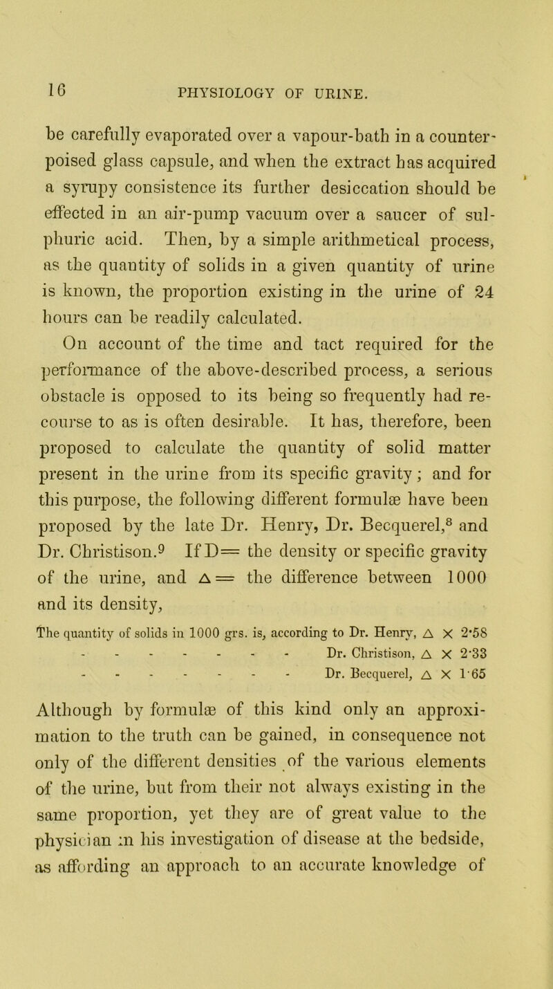 be carefully evaporated over a vapour-bath in a counter' poised glass capsule, and when the extract has acquired a syrupy consistence its further desiccation should be effected in an air-pump vacuum over a saucer of sul- phuric acid. Then, by a simple arithmetical process, as the quantity of solids in a given quantity of urine is known, the proportion existing in the urine of 24 hours can he readily calculated. On account of the time and tact required for the performance of the above-described process, a serious obstacle is opposed to its being so frequently had re- course to as is often desirable. It has, therefore, been proposed to calculate the quantity of solid matter present in the urine from its specific gravity; and for this purpose, the following different formulae have been proposed by the late Dr. Henry, Dr. Becquerel,8 and Dr. Christison.9 If D= the density or specific gravity of the urine, and a= the difference between 1000 and its density, The quantity of solids in 1000 grs. is, according to Dr. Henry, A X 2*5S Dr. Christison, A X 2‘33 Dr. Becquerel, A X 1'65 Although by formulae of this kind only an approxi- mation to the truth can be gained, in consequence not only of the different densities of the various elements of the urine, but from their not always existing in the same proportion, yet they are of great value to the physician ;n his investigation of disease at the bedside, as affording an approach to an accurate knowledge of