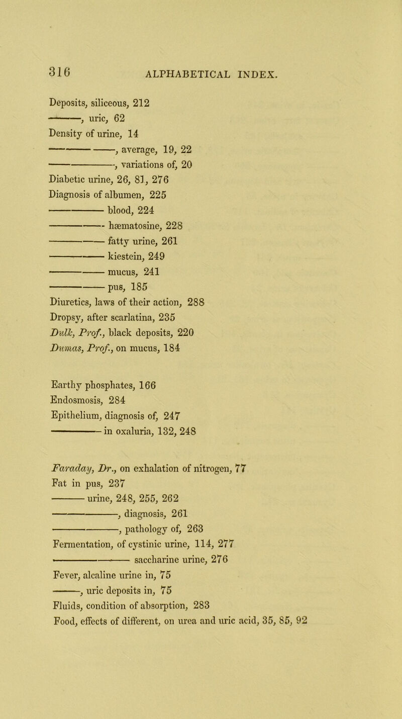 Deposits, siliceous, 212 , uric, 62 Density of urine, 14 , average, 19, 22 , variations of, 20 Diabetic urine, 26, 81, 276 Diagnosis of albumen, 225 blood, 224 haematosine, 228 fatty urine, 261 kiestein, 249 mucus, 241 pus, 185 Diuretics, laws of their action, 288 Dropsy, after scarlatina, 235 Dull:, Prof., black deposits, 220 Dumas, Prof, on mucus, 184 Earthy phosphates, 166 Endosmosis, 284 Epithelium, diagnosis of, 247 in oxaluria, 132, 248 Faraday, Dr., on exhalation of nitrogen, 77 Fat in pus, 237 urine, 248, 255, 262 } diagnosis, 261 , pathology of, 263 Fermentation, of cystinic urine, 114, 277 saccharine urine, 276 Fever, alcaline urine in, 75 , uric deposits in, 75 Fluids, condition of absorption, 283 Food, effects of different, on urea and uric acid, 35, 85, 92