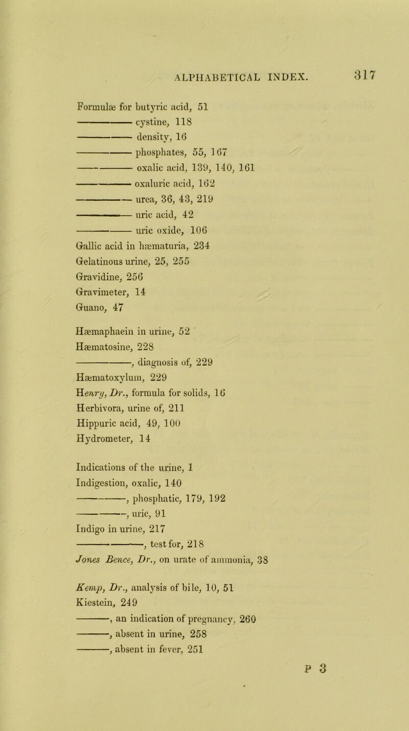 Formula? for butyric acid, 51 — cystine, 118 density, 16 phosphates, 55, 167 oxalic acid, 139, 140, 161 oxaluric acid, 162 urea, 36, 43, 219 ■ — - .■ ■— uric acid, 42 uric oxide, 106 Gallic acid in hsematuria, 234 Gelatinous urine, 25, 255 Gravidine, 256 Gravimeter, 14 Guano, 47 Hasmaphaein in urine, 52 Haematosine, 228 , diagnosis of, 229 Haematoxylum, 229 Yienry, Dr., formula for solids, 16 Herbivora, urine of, 211 Hippuric acid, 49, 100 Hydrometer, 14 Indications of the urine, 1 Indigestion, oxalic, 140 , phosphatic, 179, 192 , uric, 91 Indigo in urine, 217 , test for, 218 Jones Bence, Dr., on urate of ammonia, 38 Kemp, Dr., analysis of bile, 10, 51 Kiestein, 249 , an indication of pregnancy, 260 , absent in urine, 258 , absent in fever, 251 P 3