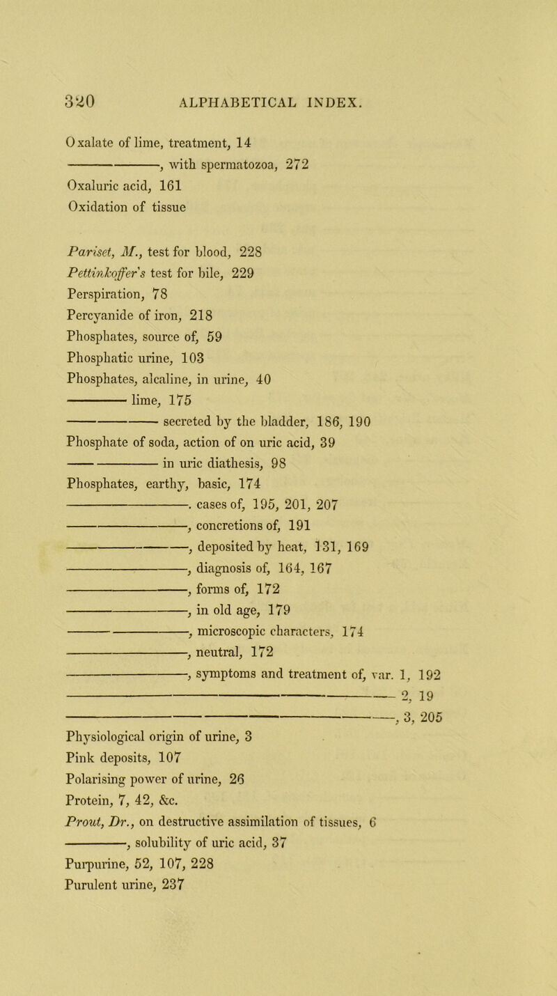 Oxalate of lime, treatment, 14 , with spermatozoa, 272 Oxaluric acicl, 161 Oxidation of tissue Pariset, M., test for blood, 228 Pettinkojfer s test for bile, 229 Perspiration, 78 Percyanide of iron, 218 Phosphates, source of, 59 Phosphatic urine, 103 Phosphates, alcaline, in urine, 40 lime, 175 secreted by the bladder, 186, 190 Phosphate of soda, action of on uric acid, 39 in uric diathesis, 98 Phosphates, earthy, basic, 174 . cases of, 195, 201, 207 , concretions of, 191 , deposited by heat, 131, 169 , diagnosis of, 164, 167 , forms of, 172 , in old age, 179 , microscopic characters, 174 , neutral, 172 , symptoms and treatment of, var. 1, 192 2, 19 , 3, 205 Physiological origin of urine, 3 Pink deposits, 107 Polarising power of urine, 26 Protein, 7, 42, &c. Prout, Dr., on destructive assimilation of tissues, 6 , solubility of uric acid, 37 Purpurine, 52, 107, 228 Purulent urine, 237