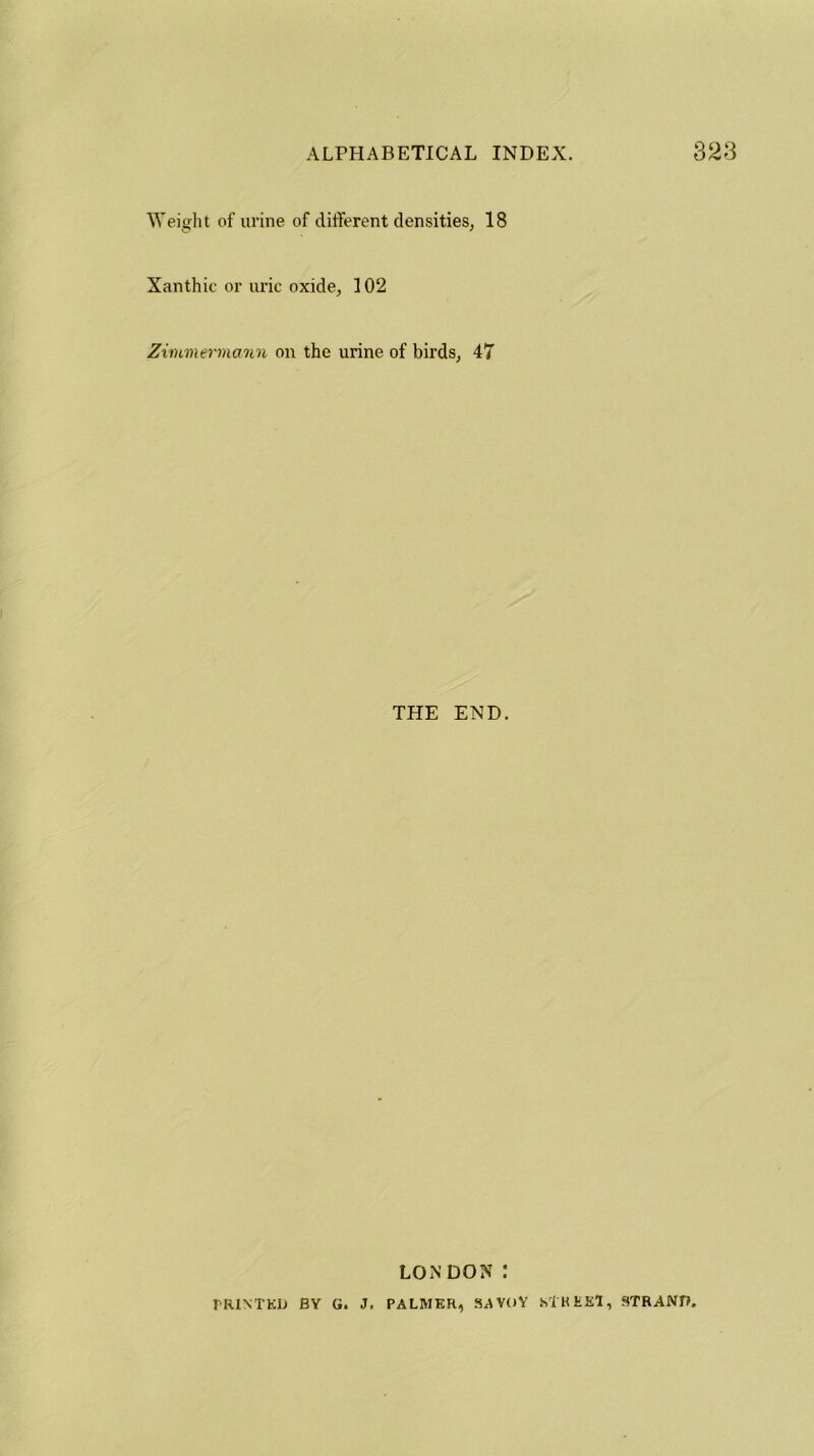 Weight of urine of different densities, 18 Xanthic or uric oxide, 102 Zimmermann on the urine of birds, 47 THE END. LON DON I PRINTED BY G. J. PALMER, SAVOY STREET, STRAND,