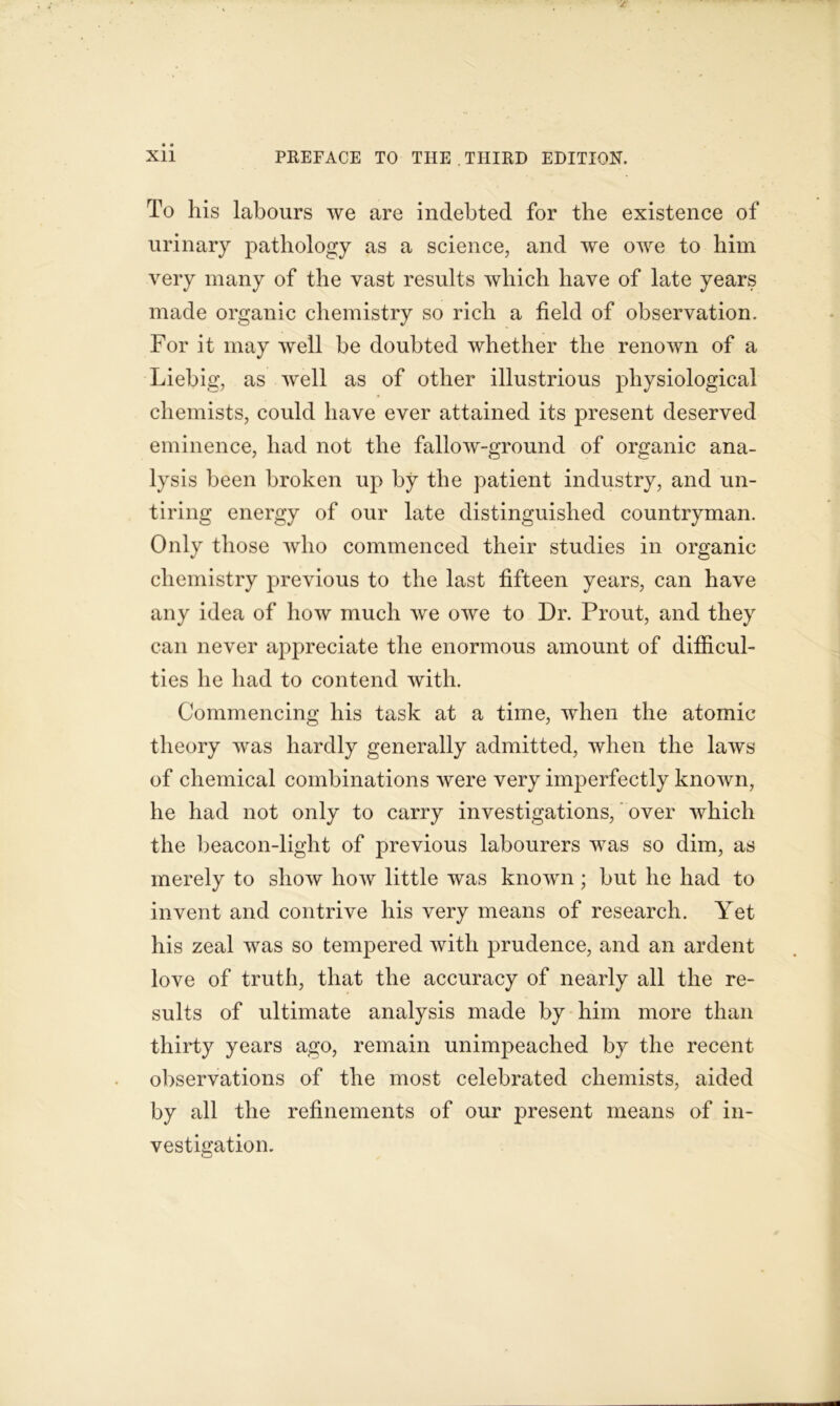 To his labours we are indebted for the existence of urinary pathology as a science, and we owe to him very many of the vast results which have of late years made organic chemistry so rich a field of observation. For it may well be doubted whether the renown of a Liebig, as well as of other illustrious physiological chemists, could have ever attained its present deserved eminence, had not the fallow-ground of organic ana- lysis been broken up by the patient industry, and un- tiring energy of our late distinguished countryman. Only those who commenced their studies in organic chemistry previous to the last fifteen years, can have any idea of how much we owe to Dr. Prout, and they can never appreciate the enormous amount of difficul- ties he had to contend with. Commencing his task at a time, when the atomic theory was hardly generally admitted, when the laws of chemical combinations were very imperfectly known, he had not only to carry investigations, over which the beacon-light of previous labourers was so dim, as merely to show how little was known ; but he had to invent and contrive his very means of research. Yet his zeal was so tempered with prudence, and an ardent love of truth, that the accuracy of nearly all the re- sults of ultimate analysis made by him more than thirty years ago, remain unimpeached by the recent observations of the most celebrated chemists, aided by all the refinements of our present means of in- vestigation.