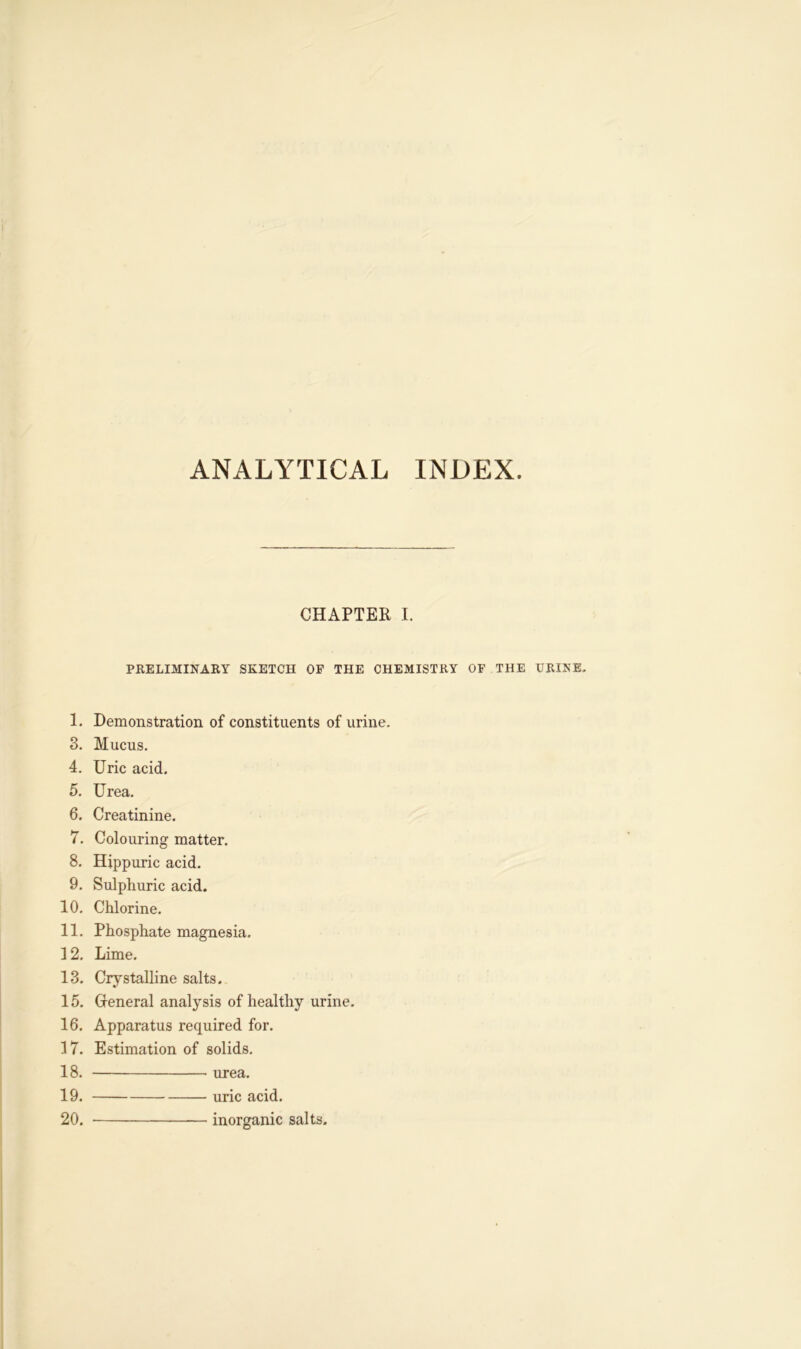 ANALYTICAL INDEX CHAPTER I. PRELIMINARY SKETCH OF THE CHEMISTRY OF THE URINE. 1. Demonstration of constituents of urine. 3. Mucus. 4. Uric acid. 5. Urea. 6. Creatinine. 7. Colouring matter. 8. Hippuric acid. 9. Sulphuric acid. 10. Chlorine. 11. Phosphate magnesia. 12. Lime. 13. Crystalline salts. 15. Ofeneral analysis of healthy urine. 16. Apparatus required for. 17. Estimation of solids. 18. urea. 19. uric acid. 20. inorganic salts.