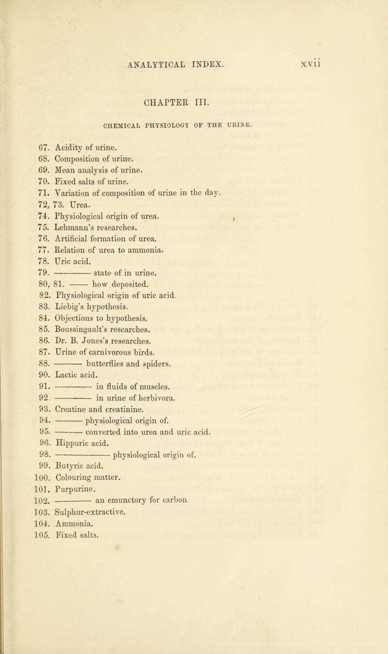 CHAPTER III. CHEMICAL PHYSIOLOGY OF THE URINE. 67. Acidity of urine. 68. Composition of urine. 69. Mean analysis of urine. 70. Fixed salts of urine. 71. Variation of composition of urine in the day. 72. 73. Urea. 74. Physiological origin of urea. 75. Lehmann’s researches. 76. Artificial formation of urea. 77. Relation of urea to ammonia. 78. Uric acid. 79. state of in urine. 80. 81. how deposited. 82. Physiological origin of uric acid. 83. Liebig’s hypothesis. 84. Objections to hypothesis. 85. Boussingault’s researches. 86. Dr. B. Jones’s researches. 87. Urine of carnivorous birds. 88. butterflies and spiders. 90. Lactic acid. 91. in fluids of muscles. 92. in urine of herbivora. 93. Creatine and creatinine. 94. physiological origin of. 95. converted into urea and uric acid. 96. Hippuric acid. 98. — physiological origin of. 99. Butyric acid. 100. Colouring matter. 101. Purpurine. 102. an emunctory for carbon. 103. Sulphur-extractive. 104. Ammonia. 105. Fixed salts. I