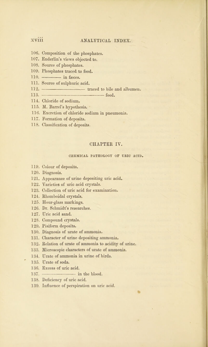 106. Composition of the phosphates. 107. Enderlin’s views objected to. 108. Source of phosphates. 109. Phosphates traced to food. 110. in faeces. 111. Source of sulphuric acid. 112. traced to bile and albumen. 113. food. 114. Chloride of sodium. 115. M. Barrel’s hypothesis. 116. Excretion of chloride sodium in pneumonia. 117. Formation of deposits. 118. Classification of deposits. CHAPTER IV. CHEMICAL PATHOLOGY OP URIC ACID. 119. Colour of deposits. 120. Diagnosis. 121. Appearance of urine depositing uric acid. 122. Varieties of uric acid crystals. 123. Collection of uric acid for examination. 124. Rhomboidal crystals. 125. Hour-glass markings. 126. Dr. Schmidt’s researches. 127. Uric acid sand. 128. Compound crystals. 129. Pisiform deposits. 130. Diagnosis of urate of ammonia. 131. Character of urine depositing ammonia. 132. Relation of urate of ammonia to acidity of urine. 133. Microscopic characters of urate of ammonia. 134. Urate of ammonia in urine of birds. 135. Urate of soda. 136. Excess of uric acid. 137. in the blood. 138. Deficiency of uric acid. 139. Influence of perspiration on uric acid.