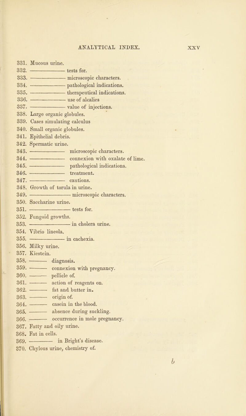 331. 332. 333. 334. 335. 336. 337. 338. 339. 340. 341. 342. 343. 344. 345. 346. 347. 348. 349. 350. 351. 352. 353. Mucous urine. tests for. — microscopic characters. pathological indications. therapeutical indications. use 0f alcalies value of injections. Large organic globules. Cases simulating calculus Small organic globules. Epithelial debris. Spermatic urine. microscopic characters. connexion with oxalate of lime. pathological indications. — — treatment. cautions. Growth of torula in urine. microscopic characters. Saccharine urine. tests for. Fungoid growths. in cholera urine. 354. Yibrio lineola. 355. in cachexia. 356. Milky urine. 357. Kiestein. 358. diagnosis. 359. — connexion with pregnancy. 360. pellicle of. 361. action of reagents on. 362. —■ fat and butter in. 363. origin of. 364. casein in the blood. 365. absence during suckling. 366. occurrence in mole pregnancy. 367. Fatty and oily urine. 368. Fat in cells. 369. in Bright’s disease. 370. Chylous urine, chemistry of. b