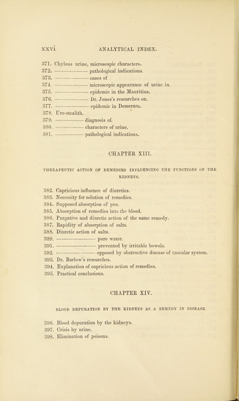 371. Chylous urine, microscopic characters. 372. pathological indications. 373. ——< cases of 374. — microscopic appearance of urine in. 375. -— epidemic in the Mauritius. 376. — Dr. Jones’s researches on. 377. epidemic in Demerara. 378. Uro-stealith. 379. diagnosis of. 380. characters of urine. 381. pathological indications. CHAPTER XIII. THERAPEUTIC ACTION OF REMEDIES INFLUENCING THE FUNCTIONS OF THE KIDNEYS. 382. Capricious influence of diuretics. 383. Necessity for solution of remedies. 384. Supposed absorption of pus. 385. Absorption of remedies into the blood. 386. Purgative and diuretic action of the same remedy. 387. Rapidity of absorption of salts. 388. Diuretic action of salts. 389. pure water. 391. prevented by irritable bowels. 392. opposed by obstructive disease of vascular system. 393. Dr. Barlow’s researches. 394. Explanation of capricious action of remedies. 395. Practical conclusions. CHAPTER XIY. BLOOD DEPURATION BY THE KIDNEYS AS A REMEDY IN DISEASE. 396. Blood depuration by the kidneys. 397. Crisis by urine. 398. Elimination of poisons.