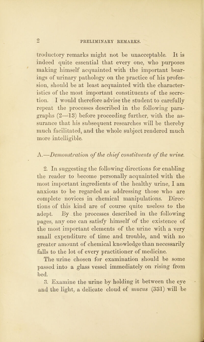 troductory remarks might not be unacceptable. It is indeed quite essential that every one, who purposes making himself acquainted with the important bear- ings of urinary pathology on the practice of bis profes- sion, should be at least acquainted with the character- istics of the most important constituents of the secre- tion. I would therefore advise the student to carefully repeat the processes described in the following para- graphs (2—IS) before proceeding further, with the as- surance that his subsequent researches will be thereby much facilitated, and the whole subject rendered much more intelligible. A.—Demonstration of the chief constituents of the urine. 2. In suggesting the following directions for enabling the reader to become personally acquainted with the most important ingredients of the healthy urine, I am anxious to be regarded as addressing those who are complete novices in chemical manipulations. Direc- tions of this kind are of course quite useless to the adept. By the processes described in the following pages, any one can satisfy himself of the existence of the most important elements of the urine with a very small expenditure of time and trouble, and with no greater amount of chemical knowledge than necessarily falls to the lot of every practitioner of medicine. The urine chosen for examination should be some passed into a glass vessel immediately on rising from bed. 3. Examine the urine by holding it between the eye and the light, a delicate cloud of mucus (331) will be