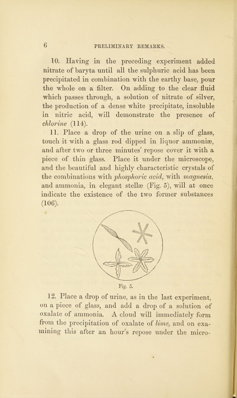 10. Having in the preceding experiment added nitrate of baryta until all the sulphuric acid has been precipitated in combination with the earthy base, pour the whole on a filter. On adding to the clear fluid which passes through, a solution of nitrate of silver, the production of a dense white precipitate, insoluble in nitric acid, will demonstrate the presence of chlorine (114). 11. Place a drop of the urine on a slip of glass, touch it with a glass rod dipped in liquor ammoniae, and after two or three minutes' repose cover it with a piece of thin glass. Place it under the microscope, and the beautiful and highly characteristic crystals of the combinations with phosphoric acid, with magnesia, and ammonia, in elegant stelloe (Fig. 5), will at once indicate the existence of the two former substances (106). 12. Place a drop of urine, as in the last experiment, on a piece of glass, and add a drop of a solution of oxalate of ammonia. A cloud will immediately form from the precipitation of oxalate of lime, and on exa- mining this after an hour’s repose under the micro-