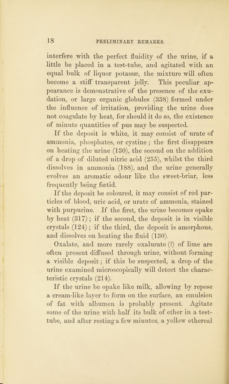 interfere with the perfect fluidity of the urine, if a little he placed in a test-tube, and agitated with an equal bulk of liquor potassae, the mixture will often become a stiff transparent jelly. This peculiar ap- pearance is demonstrative of the presence of the exu- dation, or large organic globules (338) formed under the influence of irritation, providing the urine does not coagulate by heat, for should it do so, the existence of minute quantities of pus may be suspected. If the deposit is white, it may consist of urate of ammonia, phosphates, or cystine ; the first disappears on heating the urine (130), the second on the addition of a drop of diluted nitric acid (255), whilst the third dissolves in ammonia (188), and the urine generally evolves an aromatic odour like the sweet-briar, less frequently being foetid. If the deposit be coloured, it may consist of red par- ticles of blood, uric acid, or urate of ammonia, stained with purpurine. If the first, the urine becomes opake by heat (317); if the second, the deposit is in visible crystals (124) ; if the third, the deposit is amorphous, and dissolves on heating the fluid (130). Oxalate, and more rarely oxalurate (?) of lime are often present diffused through urine, without forming a visible deposit; if this be suspected, a drop of the urine examined microscopically will detect the charac- teristic crystals (214). If the urine be opake like milk, allowing by repose a cream-like layer to form on the surface, an emulsion of fat with albumen is probably present. Agitate some of the urine with half its bulk of ether in a test- tube, and after resting a few miuutes, a yellow ethereal