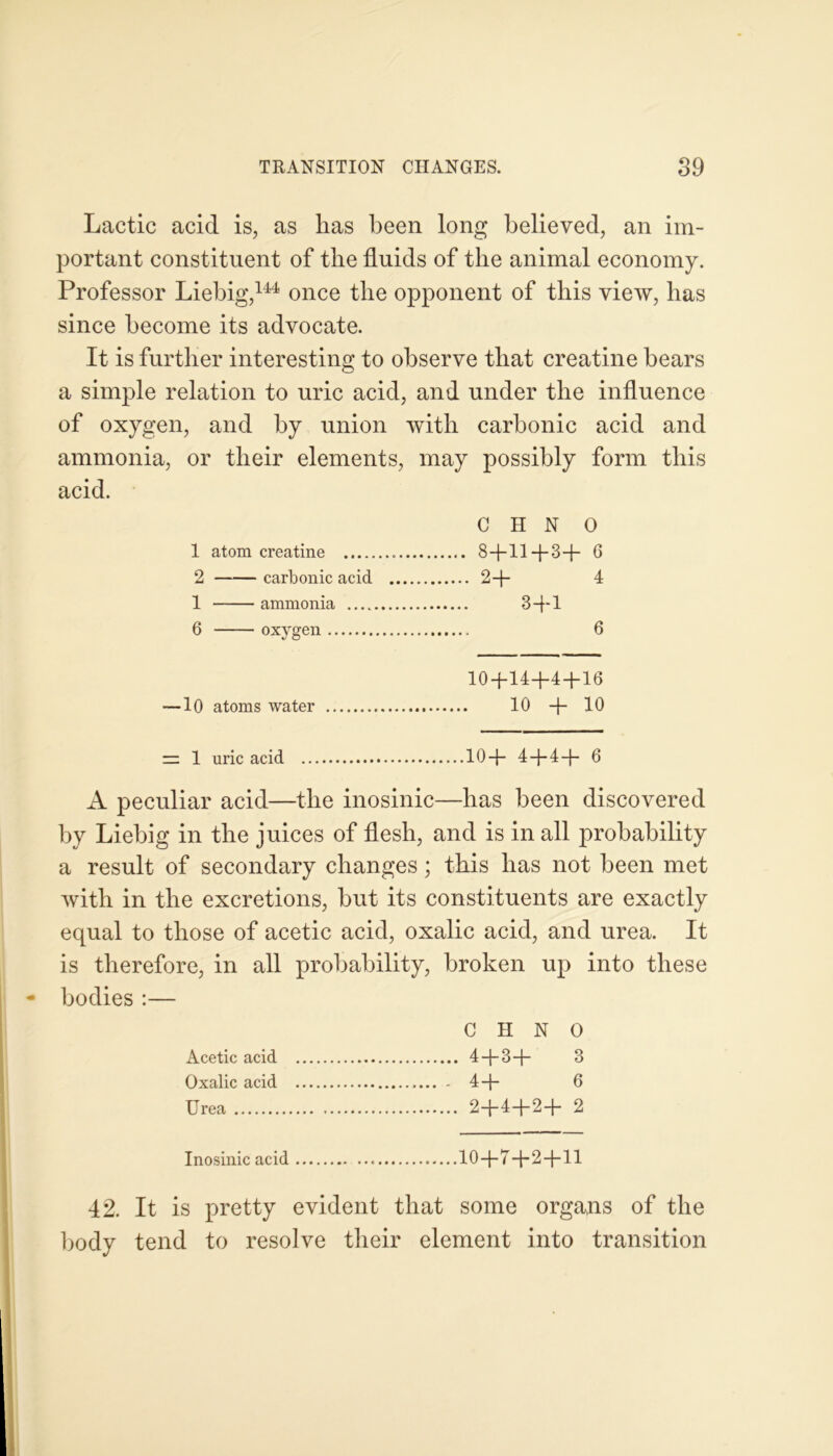 Lactic acid is, as lias been long believed, an im- portant constituent of the fluids of the animal economy. Professor Liebig,144 once the opponent of this view, has since become its advocate. It is further interesting to observe that creatine bears a simple relation to uric acid, and under the influence of oxygen, and by union with carbonic acid and ammonia, or their elements, may possibly form this acid. C H N O 1 atom creatine 8+11-1-3+ 6 2 carbonic acid 2+ 4 1 ammonia 3+1 6 oxygen 6 10+14+4 + 16 —10 atoms water 10 + 10 = 1 uric acid 10+ 4+4+ 6 A peculiar acid—the inosinic—has been discovered by Liebig in the juices of flesh, and is in all probability a result of secondary changes; this has not been met with in the excretions, but its constituents are exactly equal to those of acetic acid, oxalic acid, and urea. It is therefore, in all probability, broken up into these bodies :— C H N 0 Acetic acid 4 + 3+ 3 Oxalic acid - 4+ 6 Urea 2+4+2+ 2 Inosinic acid 10+7+2+11 42. It is pretty evident that some organs of the body tend to resolve their element into transition