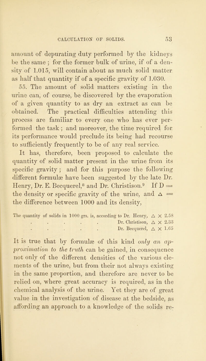 amount of depurating duty performed by the kidneys be the same ; for the former bulk of urine, if of a den- sity of 1.015, will contain about as much solid matter as half that quantity if of a specific gravity of 1.030. 55. The amount of solid matters existing in the urine can, of course, be discovered by the evaporation of a given quantity to as dry an extract as can be obtained. The practical difficulties attending this process are familiar to every one who has ever per- formed the task ; and moreover, the time required for its performance would preclude its being had recourse to sufficiently frequently to be of any real service. It has, therefore, been proposed to calculate the quantity of solid matter present in the urine from its specific gravity ; and for this purpose the following different formulae have been suggested by the late Dr. Henry, Dr. E. Becquerel,8 and Dr. Christison.9 If D — the density or specific gravity of the urine, and a = the difference between 1000 and its density, The quantity of solids in 1000 grs. is, according to Dr. Henry, A X 2.58 Dr. Christison, A X 2.33 Dr. Becquerel, A X 1-65 It is true that by formulae of this kind only an ap- proximation to the truth can be gained, in consequence not only of the different densities of the various ele- ments of the urine, but from their not always existing in the same proportion, and therefore are never to be relied on, where great accuracy is required, as in the chemical analysis of the urine. Yet they are of great value in the investigation of disease at the bedside, as affording an approach to a knowledge of the solids re-