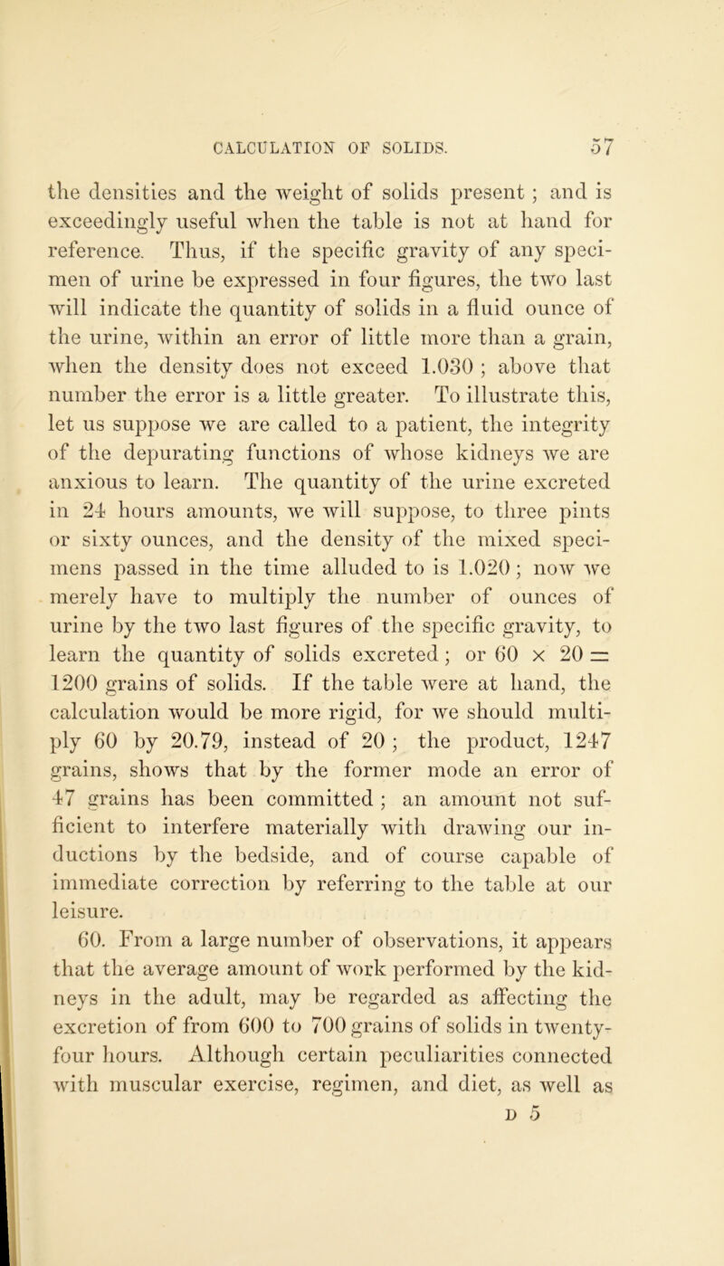 the densities and the weight of solids present; and is exceedingly useful when the table is not at hand for reference. Thus, if the specific gravity of any speci- men of urine be expressed in four figures, the two last will indicate the quantity of solids in a fluid ounce of the urine, within an error of little more than a grain, when the density does not exceed 1.030 ; above that number the error is a little greater. To illustrate this, let us suppose we are called to a patient, the integrity of the depurating functions of whose kidneys we are anxious to learn. The quantity of the urine excreted in 2d hours amounts, we will suppose, to three pints or sixty ounces, and the density of the mixed speci- mens passed in the time alluded to is 1.020; now we merely have to multiply the number of ounces of urine by the two last figures of the specific gravity, to learn the quantity of solids excreted; or 60 x 20 zz 1200 grains of solids. If the table were at hand, the calculation would be more rigid, for we should multi- ply 60 by 20.79, instead of 20 ; the product, 1247 grains, shows that by the former mode an error of 47 grains has been committed ; an amount not suf- ficient to interfere materially with drawing our in- ductions by the bedside, and of course capable of immediate correction by referring to the table at our leisure. 60. From a large number of observations, it appears that the average amount of work performed by the kid- neys in the adult, may be regarded as affecting the excretion of from 600 to 700 grains of solids in twenty- four hours. Although certain peculiarities connected with muscular exercise, regimen, and diet, as well as