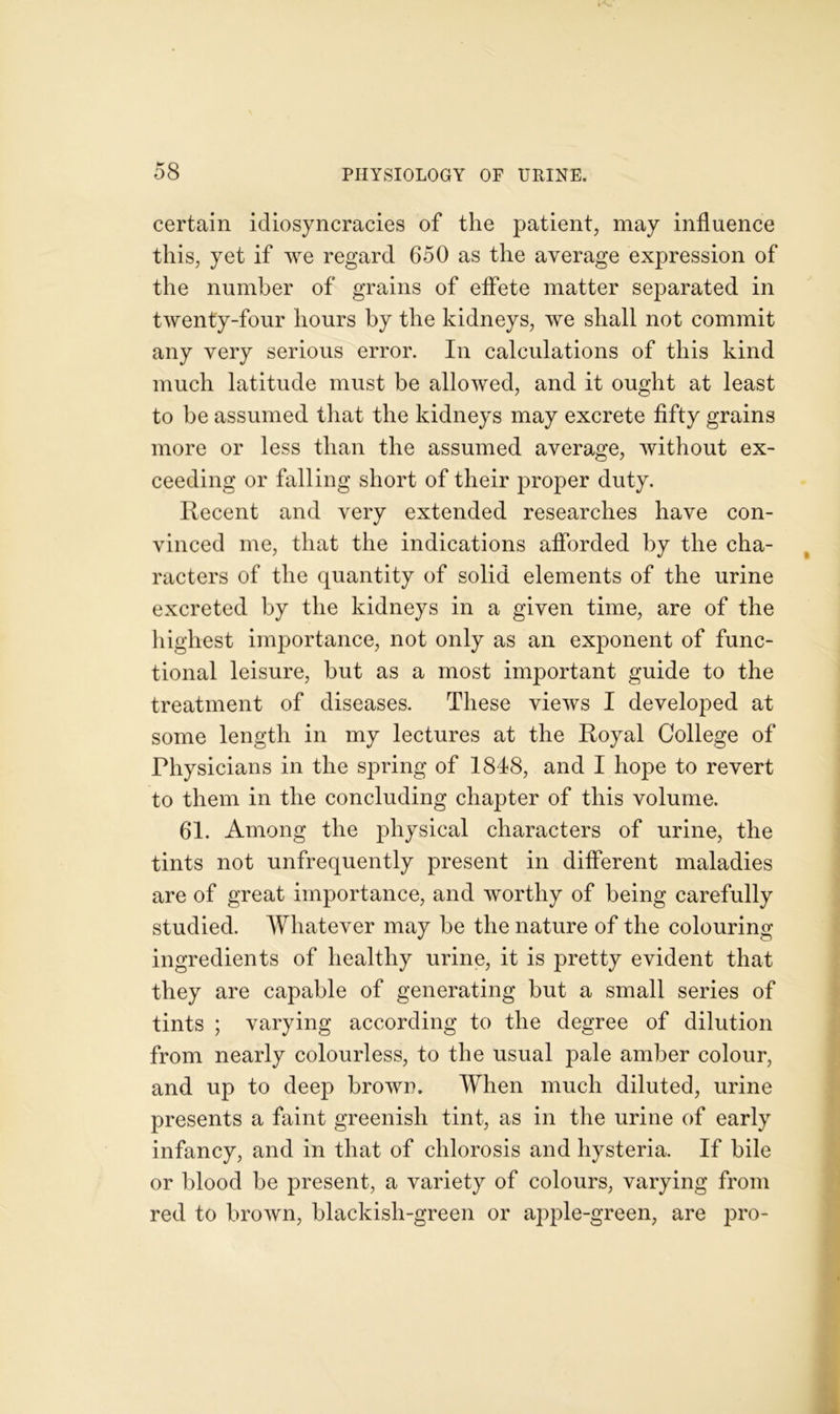 certain idiosyncracies of the patient, may influence this, yet if we regard 650 as the average expression of the number of grains of effete matter separated in twenty-four hours by the kidneys, we shall not commit any very serious error. In calculations of this kind much latitude must be allowed, and it ought at least to be assumed that the kidneys may excrete fifty grains more or less than the assumed average, without ex- ceeding or falling short of their proper duty. Recent and very extended researches have con- vinced me, that the indications afforded by the cha- racters of the quantity of solid elements of the urine excreted by the kidneys in a given time, are of the highest importance, not only as an exponent of func- tional leisure, but as a most important guide to the treatment of diseases. These views I developed at some length in my lectures at the Royal College of Physicians in the spring of 1848, and I hope to revert to them in the concluding chapter of this volume. 61. Among the physical characters of urine, the tints not unfrequently present in different maladies are of great importance, and worthy of being carefully studied. Whatever may be the nature of the colouring ingredients of healthy urine, it is pretty evident that they are capable of generating but a small series of tints ; varying according to the degree of dilution from nearly colourless, to the usual pale amber colour, and up to deep brown. When much diluted, urine presents a faint greenish tint, as in the urine of early infancy, and in that of chlorosis and hysteria. If bile or blood be present, a variety of colours, varying from red to brown, blackish-green or apple-green, are pro-