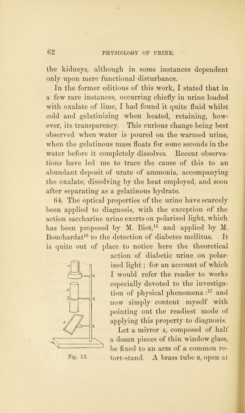 the kidneys, although in some instances dependent only upon mere functional disturbance. In the former editions of this work, I stated that in a few rare instances, occurring chiefly in urine loaded with oxalate of lime, I had found it quite fluid whilst cold and gelatinizing when heated, retaining, how- ever, its transparency. This curious change being best observed when water is poured on the warmed urine, when the gelatinous mass floats for some seconds in the water before it completely dissolves. Recent observa- tions have led me to trace the cause of this to an abundant deposit of urate of ammonia, accompanying the oxalate, dissolving by the heat employed, and soon after separating as a gelatinous hydrate. 64. The optical properties of the urine have scarcely been applied to diagnosis, with the exception of the action saccharine urine exerts on polarised light, which has been proposed by M. Biot,15 and applied by M. Bouchardat10 to the detection of diabetes mellitus. It is quite out of place to notice here the theoretical action of diabetic urine on polar- ised light; for an account of which I would refer the reader to works especially devoted to the investiga- tion of physical phenomena :17 and now simply content myself with pointing out the readiest mode of applying this property to diagnosis. Let a mirror a, composed of half a dozen pieces of thin window glass, be fixed to an arm of a common re- tort-stand. A brass tube b, open at