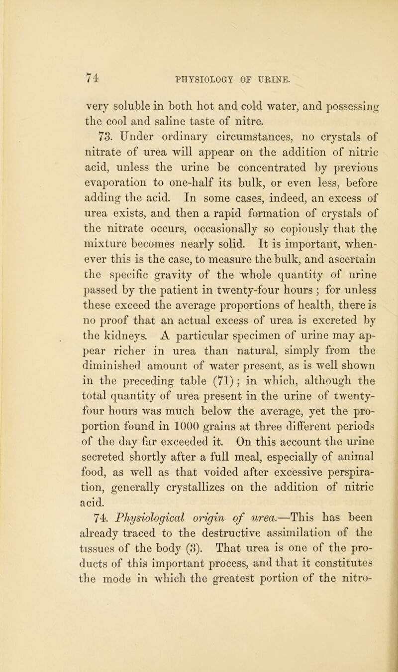 very soluble in both hot and cold water, and possessing the cool and saline taste of nitre. 73. Under ordinary circumstances, no crystals of nitrate of urea will appear on the addition of nitric acid, unless the urine be concentrated by previous evaporation to one-half its bulk, or even less, before adding the acid. In some cases, indeed, an excess of urea exists, and then a rapid formation of crystals of the nitrate occurs, occasionally so copiously that the mixture becomes nearly solid. It is important, when- ever this is the case, to measure the bulk, and ascertain the specific gravity of the whole quantity of urine passed by the patient in twenty-four hours ; for unless these exceed the average proportions of health, there is no proof that an actual excess of urea is excreted by the kidneys. A particular specimen of urine may ap- jiear richer in urea than natural, simply from the diminished amount of water present, as is well shown in the preceding table (71) ; in which, although the total quantity of urea present in the urine of twenty- four hours was much below the average, yet the pro- portion found in 1000 grains at three different periods of the day far exceeded it. On this account the urine secreted shortly after a full meal, especially of animal food, as well as that voided after excessive perspira- tion, generally crystallizes on the addition of nitric acid. 74. Physiological origin of urea.—This has been already traced to the destructive assimilation of the tissues of the body (3). That urea is one of the pro- ducts of this important process, and that it constitutes the mode in which the greatest portion of the nitro-