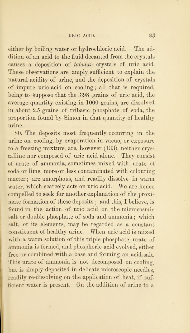 either by boiling water or hydrochloric acid. The ad- dition of an acid to the fluid decanted from the crystals causes a deposition of tabular crystals of uric acid. These observations are amply sufficient to explain the natural acidity of urine, and the deposition of crystals of impure uric acid on cooling; all that is required, being to suppose that the .398 grains of uric acid, the average quantity existing in 1000 grains, are dissolved in about 2.5 grains of tribasic phosphate of soda, the proportion found by Simon in that quantity of healthy urine. 80. The deposits most frequently occurring in the urine on cooling, by evaporation in vacuo, or exposure to a freezing mixture, are, however (133), neither crys- talline nor composed of uric acid alone. They consist of urate of ammonia, sometimes mixed with urate of soda or lime, more or less contaminated with colouring matter; are amorphous, and readily dissolve in warm water, which scarcely acts on uric acid. We are hence compelled to seek for another explanation of the proxi- mate formation of these deposits ; and this, I believe, is found in the action of uric acid on the microcosmic salt or double phosphate of soda and ammonia; which salt, or its elements, may be regarded as a constant constituent of healthy urine. When uric acid is mixed with a warm solution of this triple phosphate, urate of ammonia is formed, and phosphoric acid evolved, either free or combined with a base and forming an acid salt. This urate of ammonia is not decomposed on cooling, Ibut is simply deposited in delicate microscopic needles, readily re-dissolving on the application of heat, if suf- ficient water is present. On the addition of urine to a