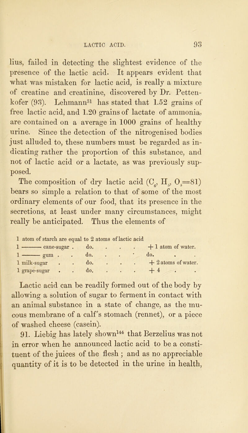 lius, failed in detecting tlie slightest evidence of the presence of the lactic acid. It appears evident that what was mistaken for lactic acid, is really a mixture of creatine and creatinine, discovered by Dr. Petten- kofer (93). Lehmann31 has stated that 1.52 grains of free lactic acid, and 1.20 grains of lactate of ammonia? are contained on a average in 1000 grains of healthy urine. Since the detection of the nitrogenised bodies just alluded to, these numbers must be regarded as in- dicating rather the proportion of this substance, and not of lactic acid or a lactate, as was previously sup- posed. The composition of dry lactic acid (C, H5, 05=81) bears so simple a relation to that of some of the most ordinary elements of our food, that its presence in the secretions, at least under many circumstances, might really be anticipated. Thus the elements of 1 atom of starch are equal to 2 atoms of lactic acid 1 cane-sugar . do. . . . -f-1 atom of water. 1 gum . . do. . . * do. 1 milk-sugar . . do. . . . + 2 atoms of water. © 1 grape-sugar . . do. ... +4 Lactic acid can be readily formed out of the body by allowing a solution of sugar to ferment in contact with an animal substance in a state of change, as the mu- cous membrane of a calf’s stomach (rennet), or a piece of washed cheese (casein). 91. Liebig has lately shown144 that Berzelius was not in error when he announced lactic acid to be a consti- tuent of the juices of the flesh ; and as no appreciable quantity of it is to be detected in the urine in health,