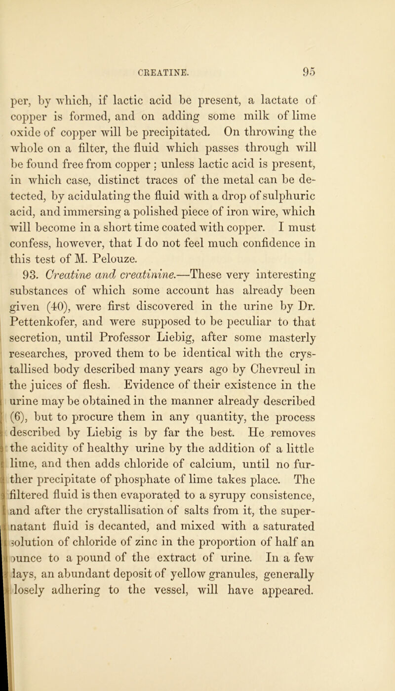 per, by which, if lactic acid be present, a lactate of copper is formed, and on adding some milk of lime oxide of copper will be precipitated. On throwing the whole on a filter, the fluid which passes through will be found free from copper : unless lactic acid is present, in which case, distinct traces of the metal can be de- tected, by acidulating the fluid with a drop of sulphuric acid, and immersing a polished piece of iron wire, which will become in a short time coated with copper. I must confess, however, that I do not feel much confidence in this test of M. Pelouze. 93. Creatine and creatinine.—These very interesting substances of which some account has already been given (40), were first discovered in the urine by Dr. Pettenkofer, and were supposed to be peculiar to that secretion, until Professor Liebig, after some masterly researches, proved them to be identical with the crys- tallised body described many years ago by Chevreul in the juices of flesh. Evidence of their existence in the urine may be obtained in the manner already described 1(6), but to procure them in any quantity, the process described by Liebig is by far the best. He removes I the acidity of healthy urine by the addition of a little i lime, and then adds chloride of calcium, until no fur- i ther precipitate of phosphate of lime takes place. The ) filtered fluid is then evaporated to a syrupy consistence, [ and after the crystallisation of salts from it, the super- Inatant fluid is decanted, and mixed with a saturated solution of chloride of zinc in the proportion of half an mnce to a pound of the extract of urine. In a few lays, an abundant deposit of yellow granules, generally losely adhering to the vessel, will have appeared.