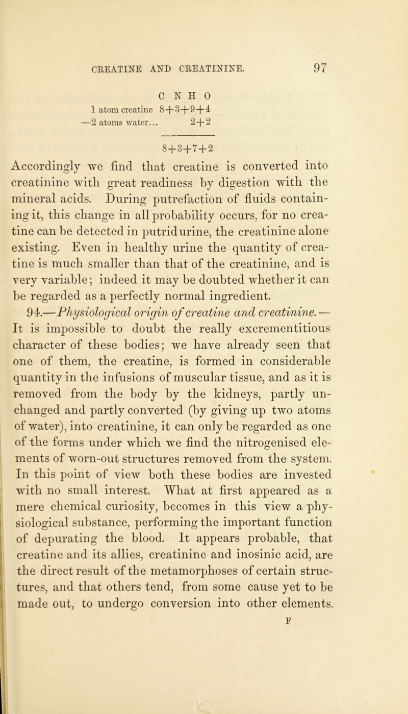 C N H 0 1 atom creatine 8-j-3 —9 —(-4 —2 atoms water... 2+2 S+3+7+2 Accordingly we find that creatine is converted into creatinine with great readiness by digestion with the mineral acids. During putrefaction of fluids contain- ing it, this change in all probability occurs, for no crea- tine can be detected in putrid urine, the creatinine alone existing. Even in healthy urine the quantity of crea- tine is much smaller than that of the creatinine, and is very variable; indeed it may be doubted whether it can be regarded as a perfectly normal ingredient. 94.—Physiological origin of creatine and creatinine.— It is impossible to doubt the really excrementitious character of these bodies; we have already seen that one of them, the creatine, is formed in considerable quantity in the infusions of muscular tissue, and as it is removed from the body by the kidneys, partly un- changed and partly converted (by giving up two atoms of water), into creatinine, it can only be regarded as one of the forms under which we find the nitrogenised ele- ments of worn-out structures removed from the system. In this point of view both these bodies are invested with no small interest. What at first appeared as a mere chemical curiosity, becomes in this view a phy- siological substance, performing the important function of depurating the blood. It appears probable, that creatine and its allies, creatinine and inosinic acid, are the direct result of the metamorphoses of certain struc- tures, and that others tend, from some cause yet to be made out, to undergo conversion into other elements. F