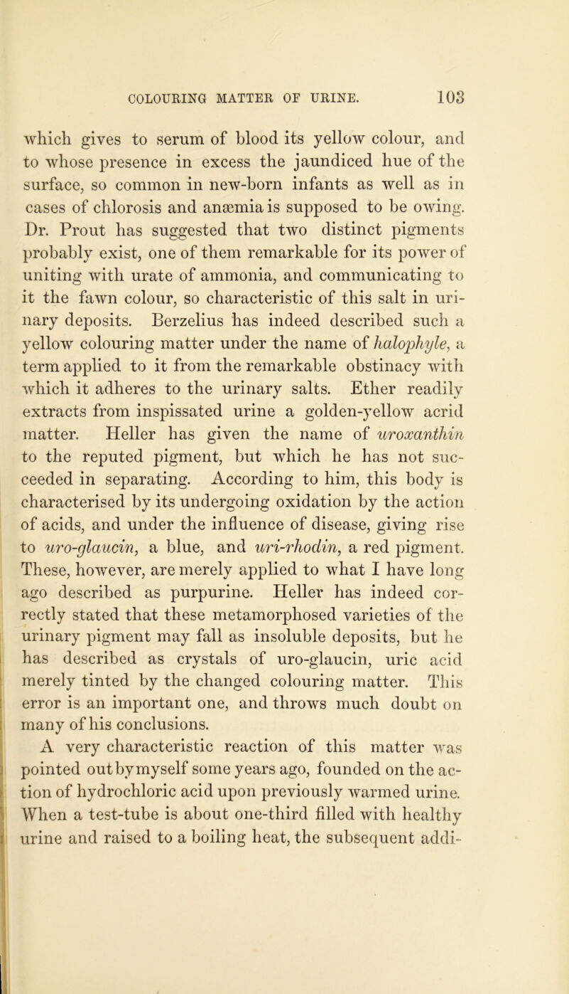 which gives to serum of blood its yellow colour, and to whose presence in excess the jaundiced hue of the surface, so common in new-born infants as well as in cases of chlorosis and anaemia is supposed to be owing. Dr. Prout has suggested that two distinct pigments probably exist, one of them remarkable for its power of uniting with urate of ammonia, and communicating to it the fawn colour, so characteristic of this salt in uri- nary deposits. Berzelius has indeed described such a yellow colouring matter under the name of halophyle, a term applied to it from the remarkable obstinacy witli which it adheres to the urinary salts. Ether readily extracts from inspissated urine a golden-yellow acrid matter. Heller has given the name of uroxantliin to the reputed pigment, but which he has not suc- ceeded in separating. According to him, this body is characterised by its undergoing oxidation by the action of acids, and under the influence of disease, giving rise to uro-glaucin, a blue, and uri-rhodin, a red pigment. These, however, are merely applied to what I have long ago described as purpurine. Heller has indeed cor- rectly stated that these metamorphosed varieties of the urinary pigment may fall as insoluble deposits, but he has described as crystals of uro-glaucin, uric acid merely tinted by the changed colouring matter. This error is an important one, and throws much doubt on many of his conclusions. A very characteristic reaction of this matter was I pointed out by myself some years ago, founded on the ac- tion of hydrochloric acid upon previously warmed urine. When a test-tube is about one-third filled with healthy urine and raised to a boiling heat, the subsequent addi-