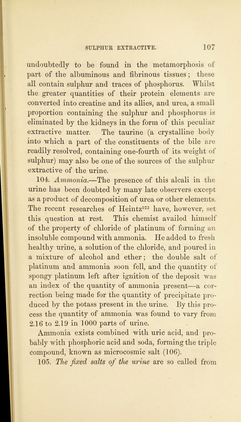 undoubtedly to be found in the metamorphosis of part of the albuminous and fibrinous tissues; these all contain sulphur and traces of phosphorus. Whilst the greater quantities of their protein elements are converted into creatine and its allies, and urea, a small proportion containing the sulphur and phosphorus is eliminated by the kidneys in the form of this peculiar extractive matter. The taurine (a crystalline body into which a part of the constituents of the bile are readily resolved, containing one-fourth of its weight of sulphur) may also be one of the sources of the sulphur extractive of the urine. 104. Ammonia.—The presence of this alcali in the urine has been doubted by many late observers except as a product of decomposition of urea or other elements. The recent researches of Heintz123 have, however, set this question at rest. This chemist availed himself of the property of chloride of platinum of forming an insoluble compound with ammonia. He added to fresh healthy urine, a solution of the chloride, and poured in a mixture of alcohol and ether; the double salt of platinum and ammonia soon fell, and the quantity of spongy platinum left after ignition of the deposit was an index of the quantity of ammonia present—a cor- rection being made for the quantity of precipitate pro- duced by the potass present in the urine. By this pro- cess the quantity of ammonia was found to vary from 2.16 to 2.19 in 1000 parts of urine. Ammonia exists combined with uric acid, and pro- bably with phosphoric acid and soda, forming the triple compound, known as microcosmic salt (106). 105. The fixed salts of the urine are so called from