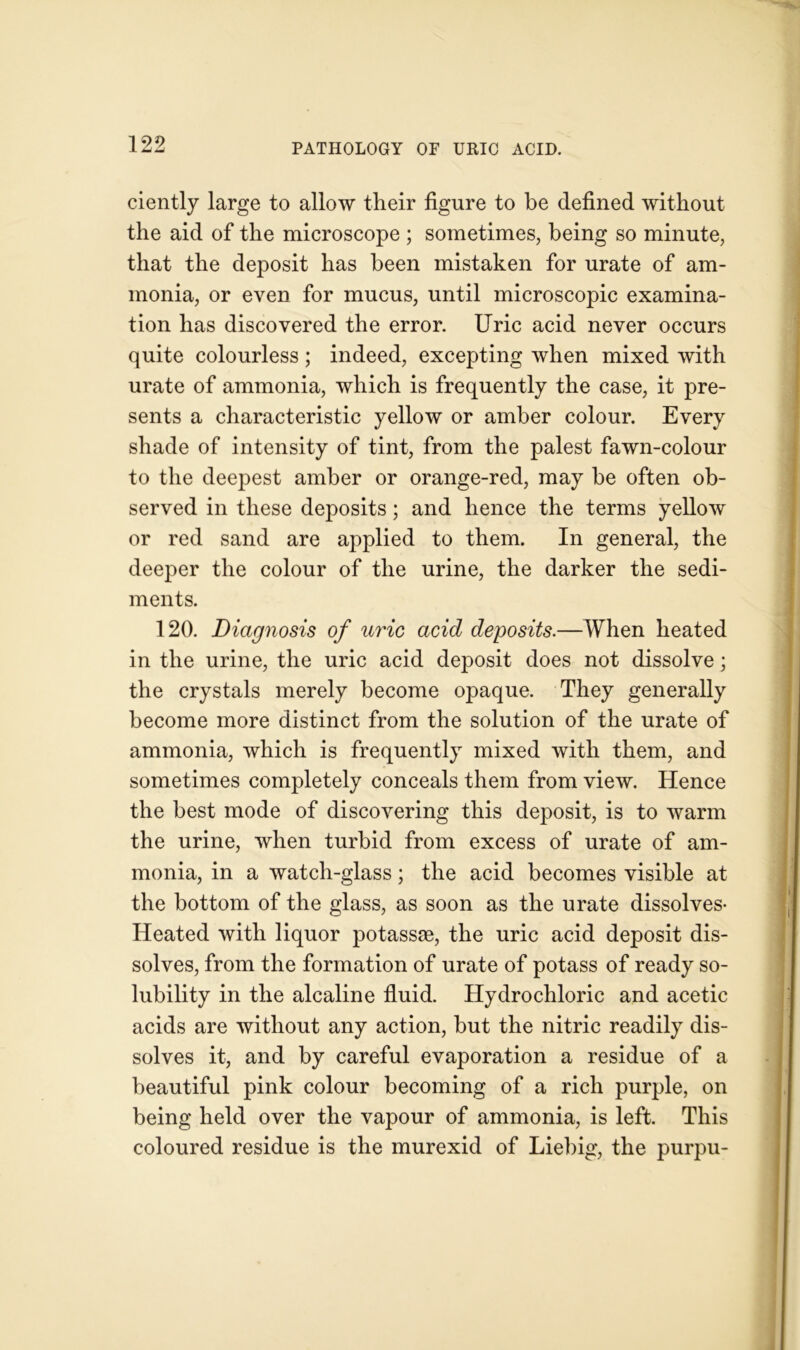 ciently large to allow their figure to be defined without the aid of the microscope ; sometimes, being so minute, that the deposit has been mistaken for urate of am- monia, or even for mucus, until microscopic examina- tion has discovered the error. Uric acid never occurs quite colourless; indeed, excepting when mixed with urate of ammonia, which is frequently the case, it pre- sents a characteristic yellow or amber colour. Every shade of intensity of tint, from the palest fawn-colour to the deepest amber or orange-red, may be often ob- served in these deposits; and hence the terms yellow or red sand are applied to them. In general, the deeper the colour of the urine, the darker the sedi- ments. 120. Diagnosis of uric acid deposits.—When heated in the urine, the uric acid deposit does not dissolve; the crystals merely become opaque. They generally become more distinct from the solution of the urate of ammonia, which is frequently mixed with them, and sometimes completely conceals them from view. Hence the best mode of discovering this deposit, is to warm the urine, when turbid from excess of urate of am- monia, in a watch-glass; the acid becomes visible at the bottom of the glass, as soon as the urate dissolves- Heated with liquor potassse, the uric acid deposit dis- solves, from the formation of urate of potass of ready so- lubility in the alcaline fluid. Hydrochloric and acetic acids are without any action, but the nitric readily dis- solves it, and by careful evaporation a residue of a beautiful pink colour becoming of a rich purple, on being held over the vapour of ammonia, is left. This coloured residue is the murexid of Liebig, the purpu-