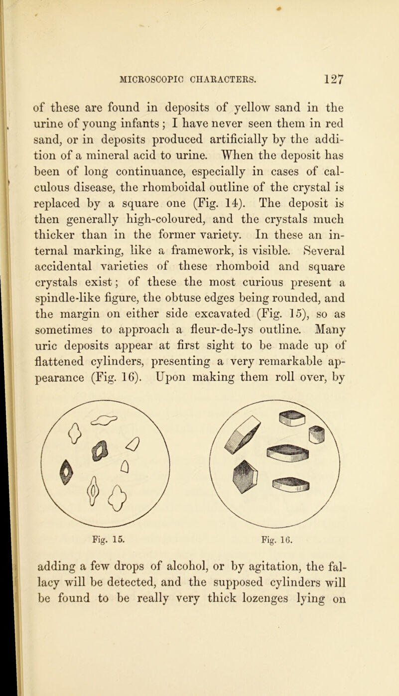 of these are found in deposits of yellow sand in the urine of young infants ; I have never seen them in red sand, or in deposits produced artificially by the addi- tion of a mineral acid to urine. When the deposit has been of long continuance, especially in cases of cal- culous disease, the rhomboidal outline of the crystal is replaced by a square one (Fig. 14). The deposit is then generally high-coloured, and the crystals much thicker than in the former variety. In these an in- ternal marking, like a framework, is visible. Several accidental varieties of these rhomboid and square crystals exist; of these the most curious present a spindle-like figure, the obtuse edges being rounded, and the margin on either side excavated (Fig. 15), so as sometimes to approach a fleur-de-lys outline. Many uric deposits appear at first sight to be made up of flattened cylinders, presenting a very remarkable ap- pearance (Fig. 16). Upon making them roll over, by Fig. 16. adding a few drops of alcohol, or by agitation, the fal- lacy will be detected, and the supposed cylinders will be found to be really very thick lozenges lying on