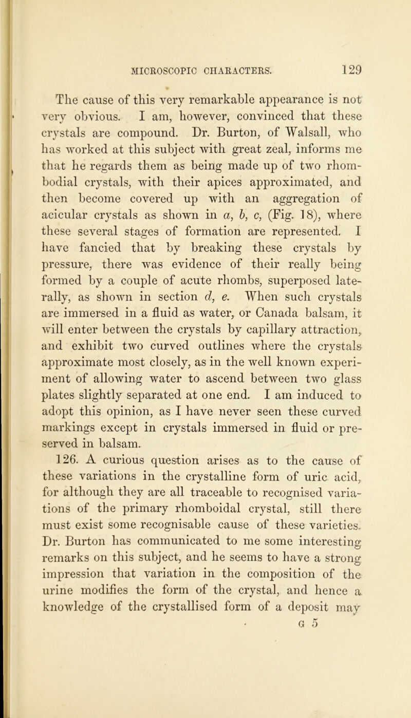 The cause of this very remarkable appearance is not very obvious. I am, however, convinced that these crystals are compound. Dr. Burton, of Walsall, who has worked at this subject with great zeal, informs me that he regards them as being made up of two rliom- bodial crystals, with their apices approximated, and then become covered up with an aggregation of acicular crystals as shown in a, b, c, (Big. 18), where these several stages of formation are represented. I have fancied that by breaking these crystals by pressure, there was evidence of their really being formed by a couple of acute rhombs, superposed late- rally, as shown in section d, e. When such crystals are immersed in a fluid as water, or Canada balsam, it will enter between the crystals by capillary attraction, and exhibit two curved outlines where the crystals approximate most closely, as in the well known experi- ment of allowing water to ascend between two glass plates slightly separated at one end. I am induced to adopt this opinion, as I have never seen these curved markings except in crystals immersed in fluid or pre- served in balsam. 126. A curious question arises as to the cause of these variations in the crystalline form of uric acid, for although they are all traceable to recognised varia- tions of the primary rhomboidal crystal, still there must exist some recognisable cause of these varieties. Dr. Burton has communicated to me some interesting remarks on this subject, and he seems to have a strong impression that variation in the composition of the urine modifies the form of the crystal, and hence a knowledge of the crystallised form of a deposit may G 5