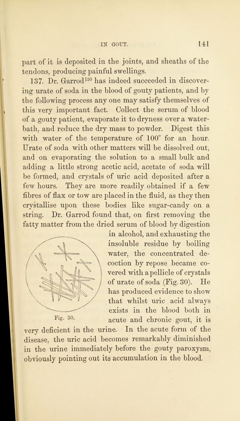 part of it is deposited in the joints, and sheaths of the tendons, producing painful swellings. 137. Dr. Grarrod150 has indeed succeeded in discover- ing urate of soda in the blood of gouty patients, and by the following process any one may satisfy themselves of this very important fact. Collect the serum of blood of a gouty patient, evaporate it to dryness over a water- bath, and reduce the dry mass to powder. Digest this with water of the temperature of 100° for an hour. Urate of soda with other matters will be dissolved out, and on evaporating the solution to a small bulk and adding a little strong acetic acid, acetate of soda will be formed, and crystals of uric acid deposited after a few hours. They are more readily obtained if a few fibres of flax or tow are placed in the fluid, as they then crystallise upon these bodies like sugar-candy on a string. Dr. Garrod found that, on first removing the fatty matter from the dried serum of blood by digestion very deficient in the urine. In the acute form of the disease, the uric acid becomes remarkably diminished in the urine immediately before the gouty paroxysm, obviously pointing out its accumulation in the blood. Fig. 30. in alcohol, and exhausting the insoluble residue by boiling water, the concentrated de- coction by repose became co- vered with a pellicle of crystals of urate of soda (Fig. 30). He has produced evidence to show that whilst uric acid always exists in the blood both in acute and chronic gout, it is