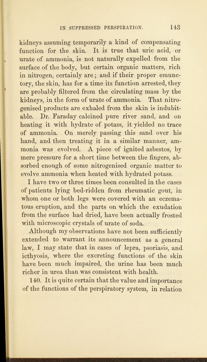 kidneys assuming temporarily a kind of compensating function for the skin. It is true that uric acid, or urate of ammonia, is not naturally expelled from the surface of the body, but certain organic matters, rich in nitrogen, certainly are ; and if their proper emunc- tory, the skin, has for a time its function arrested, they are probably filtered from the circulating mass by the kidneys, in the form of urate of ammonia. That nitro- genised products are exhaled from the skin is indubit- able. Dr. Faraday calcined pure river sand, and on heating it with hydrate of potass, it yielded no trace of ammonia. On merely passing this sand over his hand, and then treating it in a similar manner, am- monia was evolved. A piece of ignited asbestos, by mere pressure for a short time between the fingers, ab- sorbed enough of some nitrogenised organic matter to evolve ammonia when heated with hydrated potass. I have two or three times been consulted in the cases of patients lying bed-ridden from rheumatic gout, in whom one or both legs were covered with an eczema- tous eruption, and the parts on which the exudation from the surface had dried, have been actually frosted with microscopic crystals of urate of soda. Although my observations have not been sufficiently extended to warrant its announcement as a general law, I may state that in cases of lepra, psoriasis, and icthyosis, where the excreting functions of the skin have been much impaired, the urine has been much richer in urea than was consistent with health. 140. It is quite certain that the value and importance of the functions of the perspiratory system, in relation