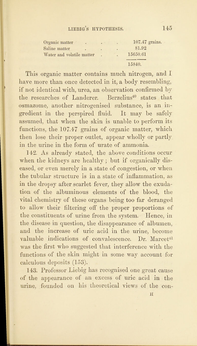 Organic matter Saline matter Water and volatile matter 107.47 grains. 81.92 15650.61 15840. This organic matter contains much nitrogen, and I have more than once detected in it, a body resembling, if not identical with, urea, an observation confirmed by the researches of Landerer. Berzelius40 states that osmazome, another nitrogenised substance, is an in- gredient in the perspired fluid. It may be safely assumed, that when the skin is unable to perform its functions, the 107.47 grains of organic matter, which then lose their proper outlet, appear wholly or partly in the urine in the form of urate of ammonia. 142. As already stated, the above conditions occur when the kidneys are healthy ; but if organically dis- eased, or even merely in a state of congestion, or when the tubular structure is in a state of inflammation, as in the dropsy after scarlet fever, they allow the exuda- tion of the albuminous elements of the blood, the vital chemistry of these organs being too far deranged to allow their filtering off the proper proportions of the constituents of urine from the system. Hence, in the disease in question, the disappearance of albumen, and the increase of uric acid in the urine, become valuable indications of convalescence. Dr. Marcet41 was the first who suggested that interference with the functions of the skin might in some way account for calculous deposits (153). 143. Professor Liebig has recognised one great cause of the appearance of an excess of uric acid in the urine, founded on his theoretical views of the con- H