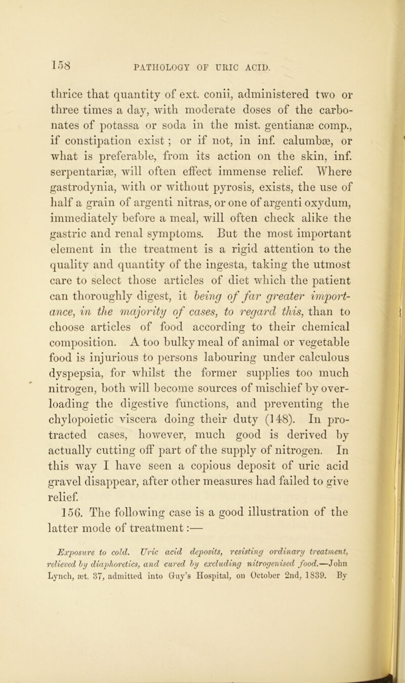 thrice that quantity of ext. conii, administered two or three times a day, with moderate doses of the carbo- nates of potassa or soda in the mist, gentian® comp., if constipation exist ; or if not, in inf. calumbae, or what is preferable, from its action on the skin, inf. serpentariee, will often effect immense relief. Where gastrodynia, with or without pyrosis, exists, the use of half a grain of argenti nitras, or one of argenti oxydum, immediately before a meal, will often check alike the gastric and renal symptoms. But the most important element in the treatment is a rigid attention to the quality and quantity of the ingesta, taking the utmost care to select those articles of diet which the patient can thoroughly digest, it being of far greater import- ance^ in the majority of cases, to regard this, than to choose articles of food according to their chemical composition. A too bulky meal of animal or vegetable food is injurious to persons labouring under calculous dyspepsia, for whilst the former supplies too much nitrogen, both will become sources of mischief by over- loading the digestive functions, and preventing the chylopoietic viscera doing their duty (148). In pro- tracted cases, however, much good is derived by actually cutting off part of the supply of nitrogen. In this way I have seen a copious deposit of uric acid gravel disappear, after other measures had failed to give relief. 156. The following case is a good illustration of the latter mode of treatment:— Exposure to cold. Uric acid deposits, resisting ordinary treatment, relieved by diaphoretics, and cured by excluding nitrogenised food.—John Lynch, set. 37, admitted into Guy’s Hospital, on October 2nd, 1839. By