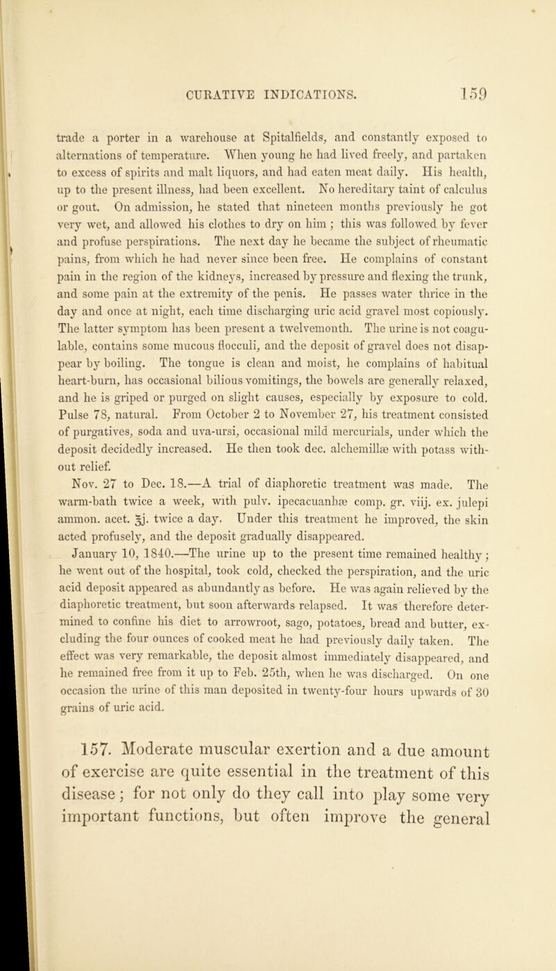 trade a porter in a warehouse at Spitalfields, and constantly exposed to alternations of temperature. When young he had lived freely, and partaken to excess of spirits and malt liquors, and had eaten meat daily. His health, up to the present illness, had been excellent. No hereditary taint of calculus or gout. On admission, he stated that nineteen months previously he got very wet, and allowed his clothes to dry on him ; this was followed by fever and profuse perspirations. The next day he became the subject of rheumatic pains, from which he had never since been free. He complains of constant pain in the region of the kidneys, increased by pressure and flexing the trunk, and some pain at the extremity of the penis. He passes water thrice in the day and once at night, each time discharging uric acid gravel most copiously. The latter symptom has been present a twelvemonth. The urine is not coagu- lable, contains some mucous flocculi, and the deposit of gravel does not disap- pear by boiling. The tongue is clean and moist, he complains of habitual heart-burn, has occasional bilious vomitings, the bowels are generally relaxed, and he is griped or purged on slight causes, especially by exposure to cold. Pulse 78, natural. From October 2 to November 27, his treatment consisted of purgatives, soda and uva-ursi, occasional mild mercurials, under which the deposit decidedly increased. He then took dec. alchemillse with potass with- out relief. Nov. 27 to Dec. 18.—A trial of diaphoretic treatment was made. The warm-bath twice a week, with pulv. ipecacuanha comp. gr. viij. ex. julepi ammon. acet. ^j. twice a day. Under this treatment he improved, the skin acted profusely, and the deposit gradually disappeared. January 10, 1840.—The urine up to the present time remained health}^; he went out of the hospital, took cold, checked the perspiration, and the uric acid deposit appeared as abundantly as before. He was again relieved by the diaphoretic treatment, but soon afterwards relapsed. It was therefore deter- mined to confine his diet to arrowroot, sago, potatoes, bread and butter, ex- cluding the four ounces of cooked meat he had previously daily taken. The effect was very remarkable, the deposit almost immediately disappeared, and he remained free from it up to Feb. 25th, when he was discharged. On one occasion the urine of this man deposited in twenty-four hours upwards of 30 grains of uric acid. 157- Moderate muscular exertion and a due amount of exercise are quite essential in the treatment of this disease; for not only do they call into play some very important functions, but often improve the general