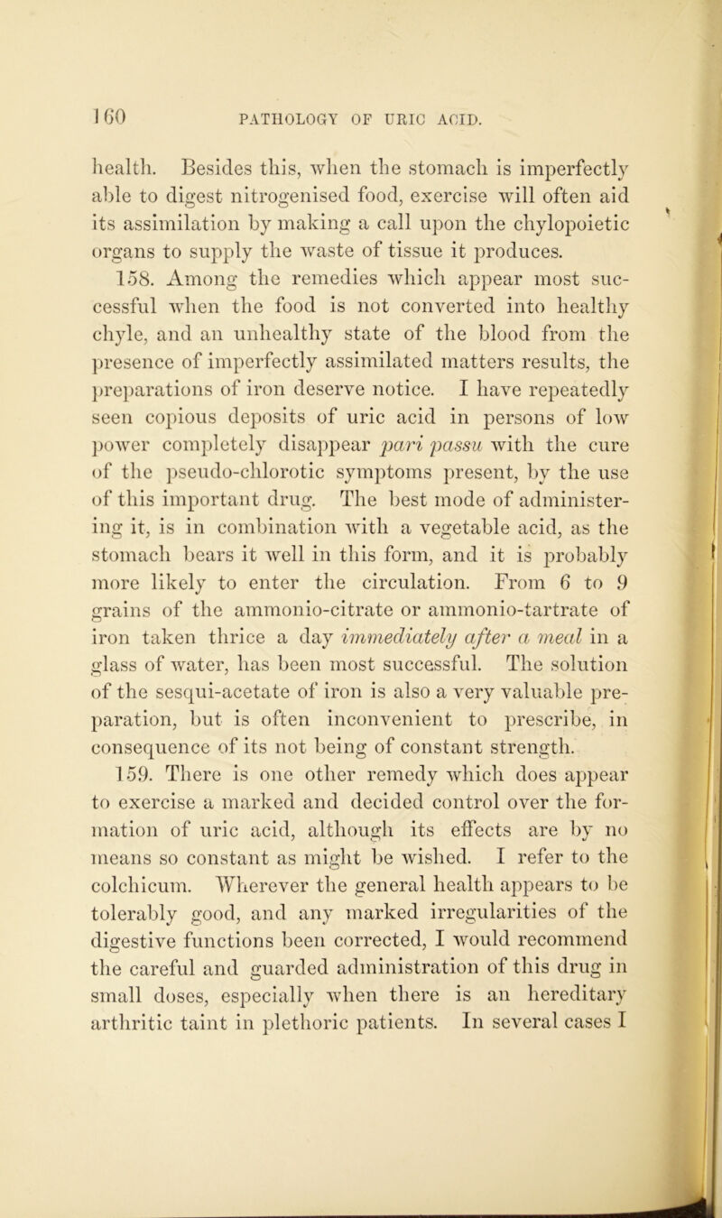 health. Besides this, when the stomach is imperfectly able to digest nitrogenised food, exercise will often aid its assimilation by making a call upon the chylopoietic organs to supply the waste of tissue it produces. 158. Among the remedies which appear most suc- cessful when the food is not converted into healthy chyle, and an unhealthy state of the blood from the presence of imperfectly assimilated matters results, the preparations of iron deserve notice. I have repeatedly seen copious deposits of uric acid in persons of low power completely disappear pari passu with the cure of the pseudo-chlorotic symptoms present, by the use of this important drug. The best mode of administer- ing it, is in combination with a vegetable acid, as the stomach bears it well in this form, and it is probably more likely to enter the circulation. From 6 to 9 grains of the ammonio-citrate or ammonio-tartrate of iron taken thrice a day immediately after a meal in a glass of water, lias been most successful. The solution of the sesqui-acetate of iron is also a very valuable pre- paration, but is often inconvenient to prescribe, in consequence of its not being of constant strength. 159. There is one other remedy which does appear to exercise a marked and decided control over the for- mation of uric acid, although its effects are by no means so constant as might be wished. I refer to the colchicum. Wherever the general health appears to be tolerably good, and any marked irregularities of the digestive functions been corrected, I would recommend the careful and guarded administration of this drug in small doses, especially when there is an hereditary arthritic taint in plethoric patients. In several cases I