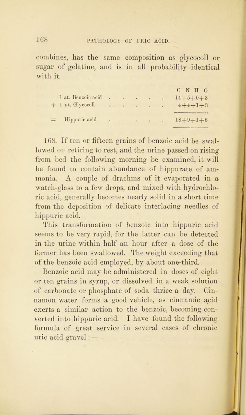 combines, has the same composition as glycocoll or sugar of gelatine, and is in all probability identical with it. 1 at. Benzoic acid + 1 at. Glycocoll C N H 0 14+5+0 + 3 4+4+1 + 3 = Hippuric acid 18 + 9+1 + 6 168. If ten or fifteen grains of benzoic acid be swal- lowed oo retiring to rest, and the urine passed on rising from bed the following morning be examined, it will be found to contain abundance of hippurate of am- monia. A couple of drachms of it evaporated in a watch-glass to a few drops, and mixed with hydrochlo- ric acid, generally becomes nearly solid in a short time from the deposition of delicate interlacing needles of hippuric acid. This transformation of benzoic into hippuric acid seems to be very rapid, for the latter can be detected in the urine within half an hour after a dose of the former has been swallowed. The weight exceeding that of the benzoic acid employed, by about one-third. Benzoic acid may be administered in doses of eight or ten grains in syrup, or dissolved in a weak solution of carbonate or phosphate of soda thrice a day. Cin- namon water forms a good vehicle, as cinnamic ayid exerts a similar action to the benzoic, becoming con- verted into hippuric acid. I have found the following formula of great service in several cases of chronic uric acid gravel :—