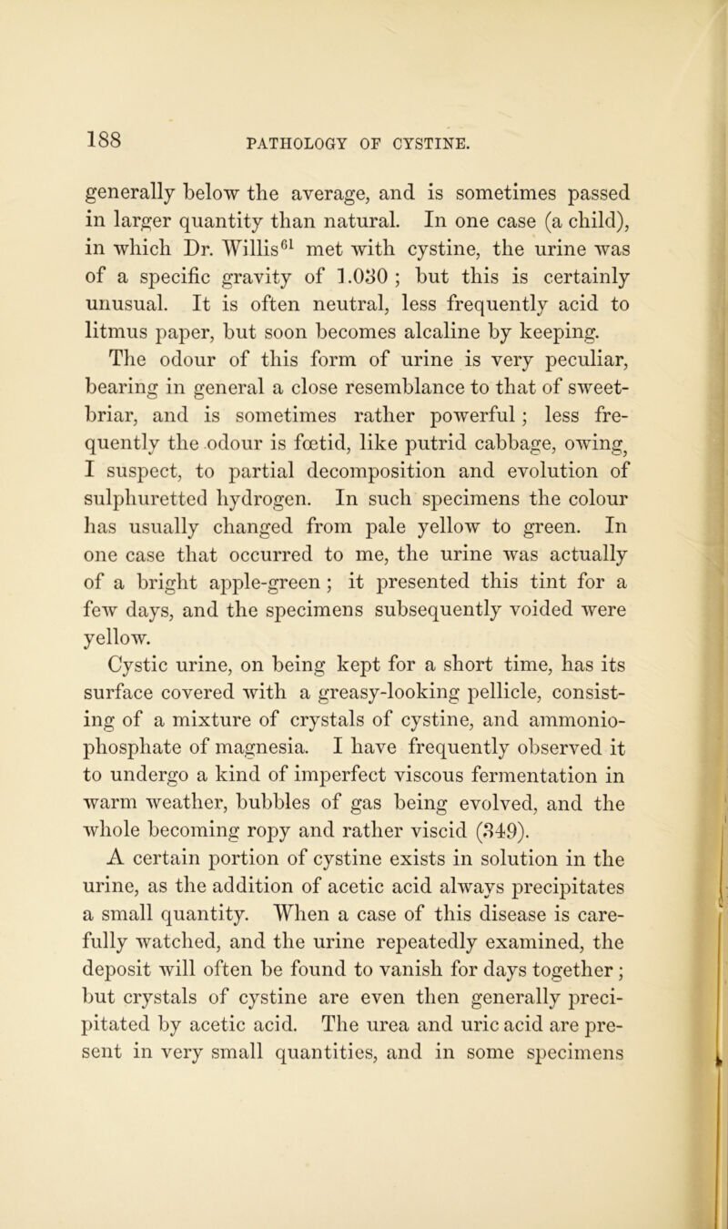 generally below the average, and is sometimes passed in larger quantity than natural. In one case (a child), in which Dr. Willis61 met with cystine, the urine was of a specific gravity of 1.080 ; but this is certainly unusual. It is often neutral, less frequently acid to litmus paper, but soon becomes alcaline by keeping. The odour of this form of urine is very peculiar, bearing in general a close resemblance to that of sweet- briar, and is sometimes rather powerful; less fre- quently the odour is foetid, like putrid cabbage, owing? I suspect, to partial decomposition and evolution of sulphuretted hydrogen. In such specimens the colour has usually changed from pale yellow to green. In one case that occurred to me, the urine was actually of a bright apple-green ; it presented this tint for a few days, and the specimens subsequently voided were yellow. Cystic urine, on being kept for a short time, has its surface covered with a greasy-looking pellicle, consist- ing of a mixture of crystals of cystine, and ammonio- phospliate of magnesia. I have frequently observed it to undergo a kind of imperfect viscous fermentation in warm weather, bubbles of gas being evolved, and the whole becoming ropy and rather viscid (849). A certain portion of cystine exists in solution in the urine, as the addition of acetic acid always precipitates a small quantity. When a case of this disease is care- fully watched, and the urine repeatedly examined, the deposit will often be found to vanish for days together ; but crystals of cystine are even then generally preci- pitated by acetic acid. The urea and uric acid are pre- sent in very small quantities, and in some specimens