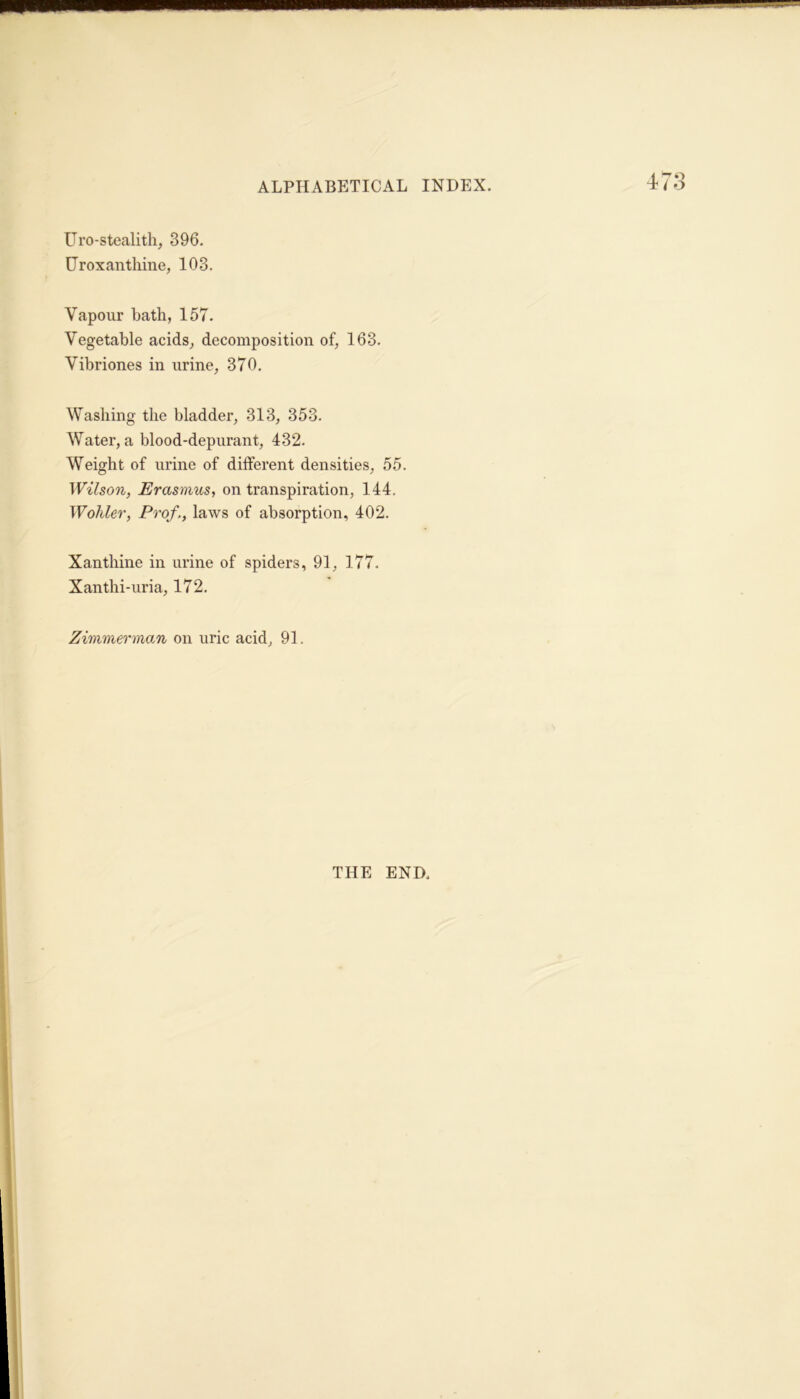 Uro-stealith, 396. IJr ox an thine, 103. Vapour hath, 157. Vegetable acids, decomposition of, 163. Vibriones in urine, 370. Washing the bladder, 313, 353. Water, a blood-depurant, 432. Weight of urine of different densities, 55. Wilson, Erasmus, on transpiration, 144. Wohler, Prof,, laws of absorption, 402. Xanthine in urine of spiders, 91, 177. Xanthi-uria, 172. Zimmerman on uric acid, 91. THE END.