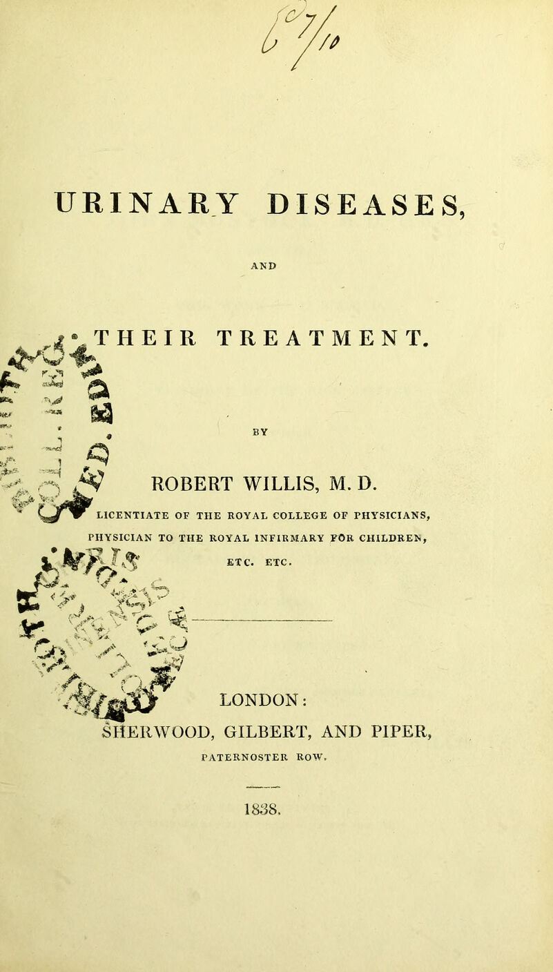 AND ivTHEIR TREATMENT, ft,' '■ Tv^ BY : ^ ■H o A? ROBERT WILLIS, M. D. LICENTIATE OF THE ROYAL COLLEGE OF FHYSICIANS, PHYSICIAN TO THE ROYAL INFIRMARY FOR CHILDREN, ETC. ETC. LONDON: SHERWOOD, GILBERT, AND PIPER, PATERNOSTER ROW.