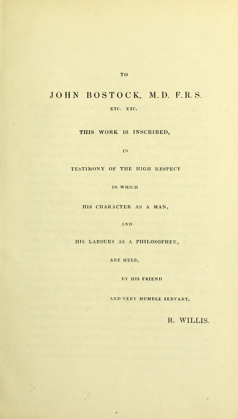 TO JOHN BOS TOOK, M.D. F. R. S. ETC. ETC. THIS WORK IS INSCRIBED, IN TESTIMONY OF THE HIGH RESPECT IN WHICH IIIS CHARACTER AS A MAN, AND HIS LABOURS AS A PHILOSOPHER, ARE HELD, BY HIS FRIEND AND VERY HUMBLE SERVANT, R. WILLIS