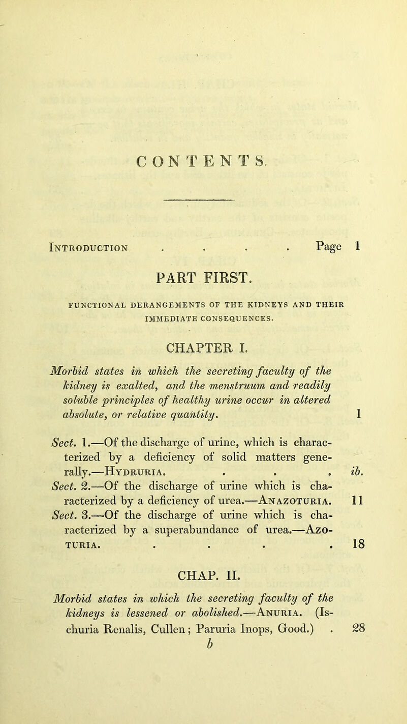 CONTEN T S. Introduction .... Page 1 PART FIRST. FUNCTIONAL DERANGEMENTS OF THE KIDNEYS AND THEIR IMMEDIATE CONSEQUENCES. CHAPTER I. Morbid states in which the secreting faculty of the kidney is exalted, and the menstruum and readily soluble principles of healthy urine occur in altered absolute, or relative quantity. 1 Sect. 1.—Of the discharge of urine, which is charac- terized by a deficiency of solid matters gene- rally.—Hydruria. . . . ib. Sect. 2.—Of the discharge of urine which is cha- racterized by a deficiency of urea.—Anazoturia. 11 Sect. 3.—Of the discharge of urine which is cha- racterized by a superabundance of urea.—Azo- TURIA. . . . .18 CHAP. II. Morbid states in which the secreting faculty of the kidneys is lessened or abolished.—Anuria. (Is- churia Renalis, Cullen; Paruria Inops, Good.) . 28 b