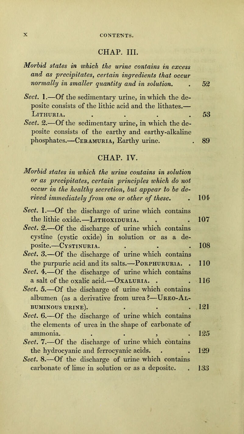 CHAP. III. Morbid states in which the urine contains in excess and as precipitates, certain ingredients that occur normally in smaller quantity and in solution. . 52 Sect. 1.—Of the sedimentary urine, in which the de- posite consists of the lithic acid and the lithates.— Lithuria. . . . .53 Sect. 2.'—Of the sedimentary urine, in which the de- posite consists of the earthy and earthy-alkaline phosphates.—Ceramuria, Earthy urine. . 89 CHAP. IV. Morbid states in which the urine contains in solution or as precipitates, certain principles which do not occur in the healthy secretion, but appear to be de- rived immediately from one or other of these. . 104 Sect. 1.—-Of the discharge of urine which contains the lithic oxide.—Lithoxiduria. . .107 Sect. 2.—Of the discharge of urine which contains cystine (cystic oxide) in solution or as a de- posite.—Cystinuria. . . .108 Sect. 3.—Of the discharge of urine which contains the purpuric acid and its salts.—Porphururia. . 110 Sect. 4.—Of the discharge of urine which contains a salt of the oxalic acid.—Oxaluria. . .116 Sect. 5.—Of the discharge of urine which contains albumen (as a derivative from urea?—Ureo-Al- buminous urine). . . .121 Sect. 6.—Of the discharge of urine which contains the elements of urea in the shape of carbonate of ammonia. . . , .125 Sect. 7.—Of the discharge of urine which contains the hydrocyanic and ferrocyanic acids. . .129 Sect. 8.—Of the discharge of urine which contains carbonate of lime in solution or as a deposite. . 133