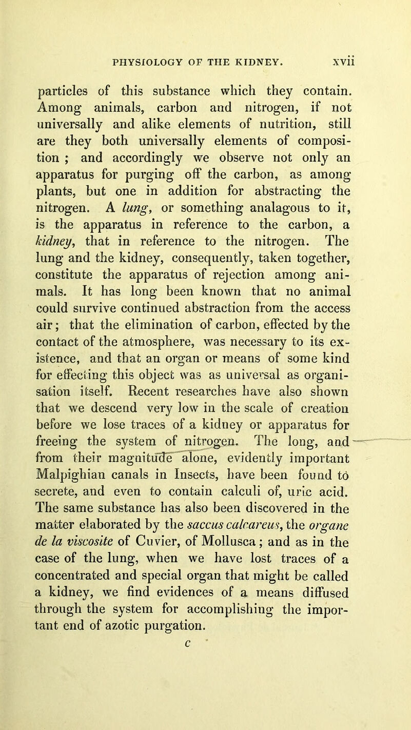 particles of this substance which they contain. Among animals, carbon and nitrogen, if not universally and alike elements of nutrition, still are they both universally elements of composi- tion ; and accordingly we observe not only an apparatus for purging off the carbon, as among plants, but one in addition for abstracting the nitrogen. A lung, or something analagous to it, is the apparatus in reference to the carbon, a kidney, that in reference to the nitrogen. The lung and the kidney, consequently, taken together, constitute the apparatus of rejection among ani- mals. It has long been known that no animal could survive continued abstraction from the access air; that the elimination of carbon, effected by the contact of the atmosphere, was necessary to its ex- istence, and that an organ or means of some kind for effecting this object was as universal as organi- sation itself. Recent researches have also shown that we descend very low in the scale of creation before we lose traces of a kidney or apparatus for freeing the system of nitrogen. The long, and from their magnitude alone, evidently important Malpighian canals in Insects, have been found to secrete, and even to contain calculi of, uric acid. The same substance has also been discovered in the matter elaborated by the saccus calcaneus, the organe de la viscosite of Cuvier, of Mollusca; and as in the case of the lung, when we have lost traces of a concentrated and special organ that might be called a kidney, we find evidences of a means diffused through the system for accomplishing the impor- tant end of azotic purgation. c '