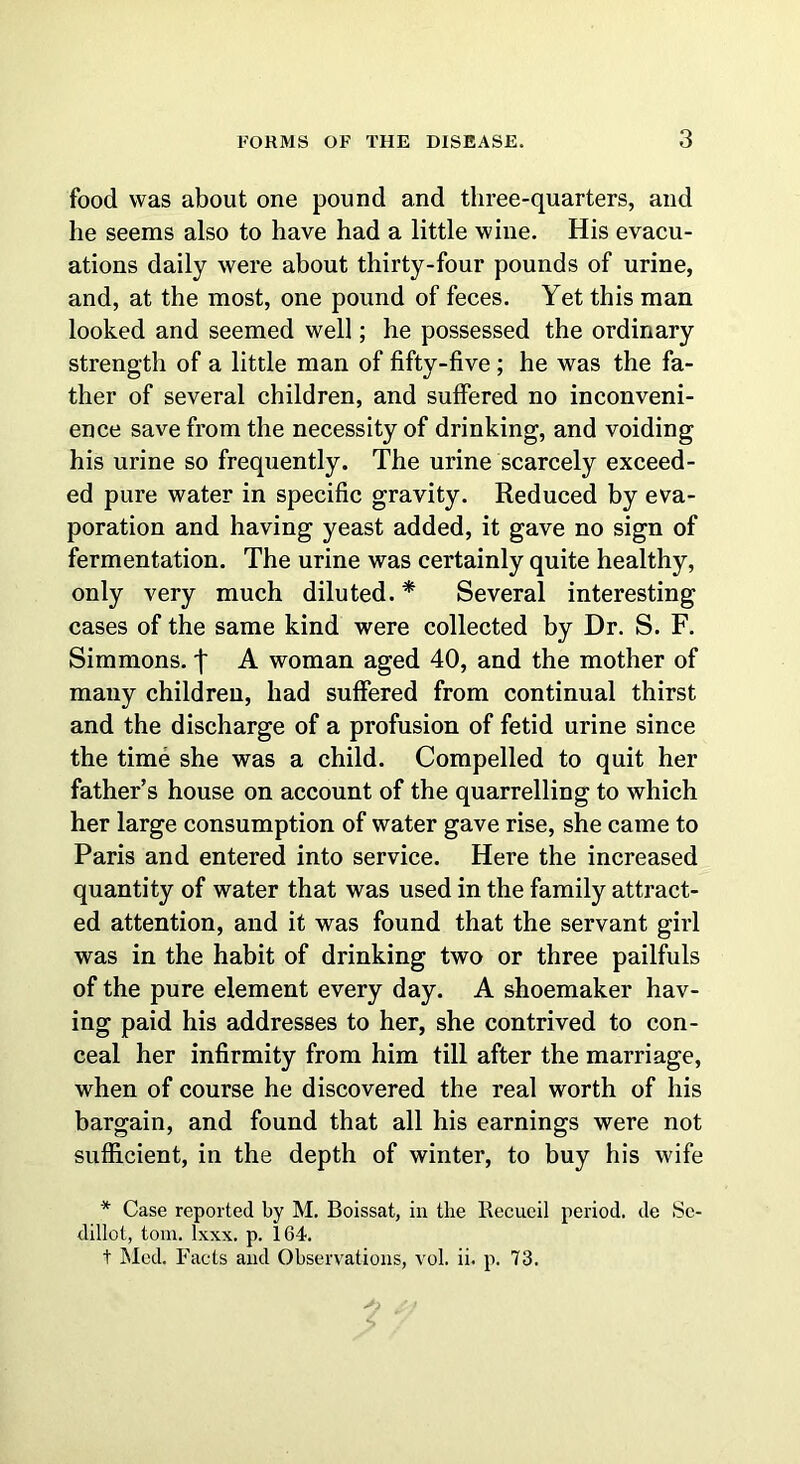 3 food was about one pound and three-quarters, and he seems also to have had a little wine. His evacu- ations daily were about thirty-four pounds of urine, and, at the most, one pound of feces. Yet this man looked and seemed well; he possessed the ordinary strength of a little man of fifty-five ; he was the fa- ther of several children, and suffered no inconveni- ence save from the necessity of drinking, and voiding his urine so frequently. The urine scarcely exceed- ed pure water in specific gravity. Reduced by eva- poration and having yeast added, it gave no sign of fermentation. The urine was certainly quite healthy, only very much diluted. * Several interesting cases of the same kind were collected by Dr. S. F. Simmons. \ A woman aged 40, and the mother of many children, had suffered from continual thirst and the discharge of a profusion of fetid urine since the time she was a child. Compelled to quit her father’s house on account of the quarrelling to which her large consumption of water gave rise, she came to Paris and entered into service. Here the increased quantity of water that was used in the family attract- ed attention, and it was found that the servant girl was in the habit of drinking two or three pailfuls of the pure element every day. A shoemaker hav- ing paid his addresses to her, she contrived to con- ceal her infirmity from him till after the marriage, when of course he discovered the real worth of his bargain, and found that all his earnings were not sufficient, in the depth of winter, to buy his wife * Case reported by M. Boissat, in the Kecueil period, de Se- dillot, tom. lxxx. p. 164.