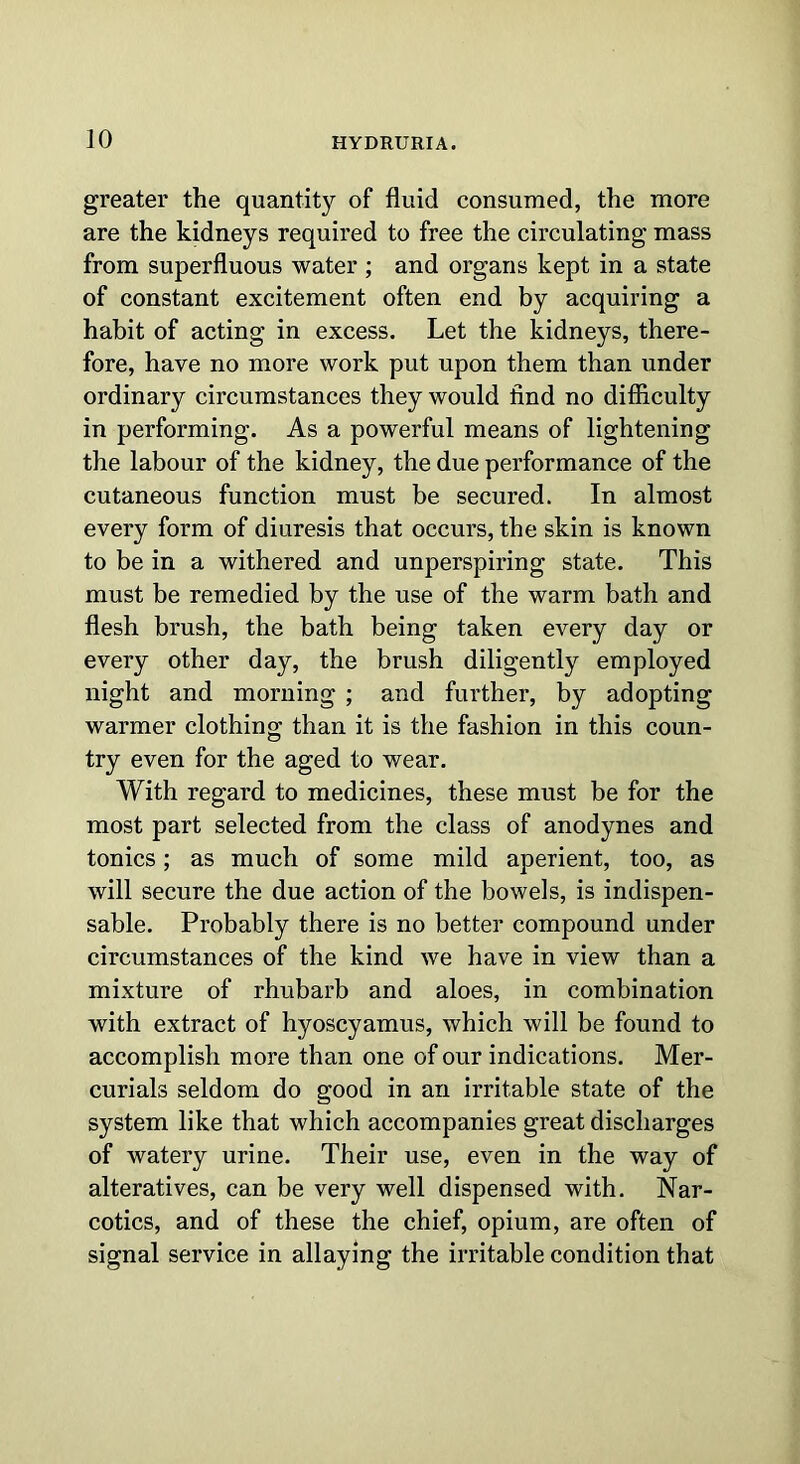 ]0 greater the quantity of fluid consumed, the more are the kidneys required to free the circulating mass from superfluous water ; and organs kept in a state of constant excitement often end by acquiring a habit of acting in excess. Let the kidneys, there- fore, have no more work put upon them than under ordinary circumstances they would find no difficulty in performing. As a powerful means of lightening the labour of the kidney, the due performance of the cutaneous function must be secured. In almost every form of diuresis that occurs, the skin is known to be in a withered and unperspiring state. This must be remedied by the use of the warm bath and flesh brush, the bath being taken every day or every other day, the brush diligently employed night and morning ; and further, by adopting warmer clothing than it is the fashion in this coun- try even for the aged to wear. With regard to medicines, these must be for the most part selected from the class of anodynes and tonics; as much of some mild aperient, too, as will secure the due action of the bowels, is indispen- sable. Probably there is no better compound under circumstances of the kind we have in view than a mixture of rhubarb and aloes, in combination with extract of hyoscyamus, which will be found to accomplish more than one of our indications. Mer- curials seldom do good in an irritable state of the system like that which accompanies great discharges of watery urine. Their use, even in the way of alteratives, can be very well dispensed with. Nar- cotics, and of these the chief, opium, are often of signal service in allaying the irritable condition that